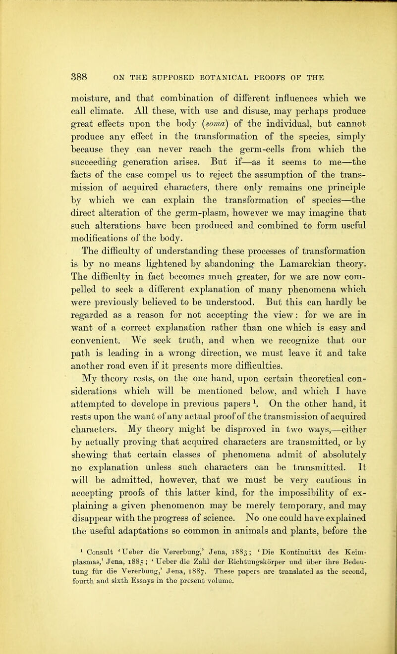 moisture, and that combination of different influences which we call climate. All these, with use and disuse, may perhaps produce great effects upon the body [soma) of the individual, but cannot produce any effect in the transformation of the species, simply because they can never reach the germ-cells from which the succeeding generation arises. But if—as it seems to me—the facts of the case compel us to reject the assumption of the trans- mission of acqiüred characters, there only remains one principle by which we can explain the transformation of species—the direct alteration of the germ-plasm, however we may imagine that such alterations have been produced and combined to form useful modifications of the body. The difficulty of understanding these processes of transformation is by no means lightened by abandoning the Lamarckian theory. The difficulty in fact becomes much greater, for we are now com- pelled to seek a different explanation of many phenomena which were previously believed to be understood. But this can hardly be regarded as a reason for not accepting the view: for we are in want of a correct explanation rather than one which is easy and convenient. We seek truth, and when we recognize that our path is leading in a wrong direction, we must leave it and take another road even if it presents more difficulties. My theory rests, on the one hand, upon certain theoretical con- siderations which will be mentioned below, and which I have attempted to develope in previous papers ^. On the other hand, it rests upon the want of any actual proof of the transmission of acquired characters. My theory might be disproved in two ways,—either by actually proving that acquired characters are transmitted, or by showing that certain classes of phenomena admit of absolutely no explanation unless such characters can be transmitted. It will be admitted, however, that we must be very cautious in accepting proofs of this latter kind, for the impossibility of ex- plaining a given phenomenon may be merely temporary, and may disappear with the progress of science. No one could have explained the useful adaptations so common in animals and plants, before the ' Consult ' Ueber die Vererbung,' Jena, 1883 ; ' Die Kontinuität des Keim- plasmas,'Jena, 1885; ' Ueber die Zahl der Eichtungskörper und über ihre Bedeu- tung für die Vererbung,' Jena, 1887. These papers are translated as the second, fourth and sixth Essays in the present volume.