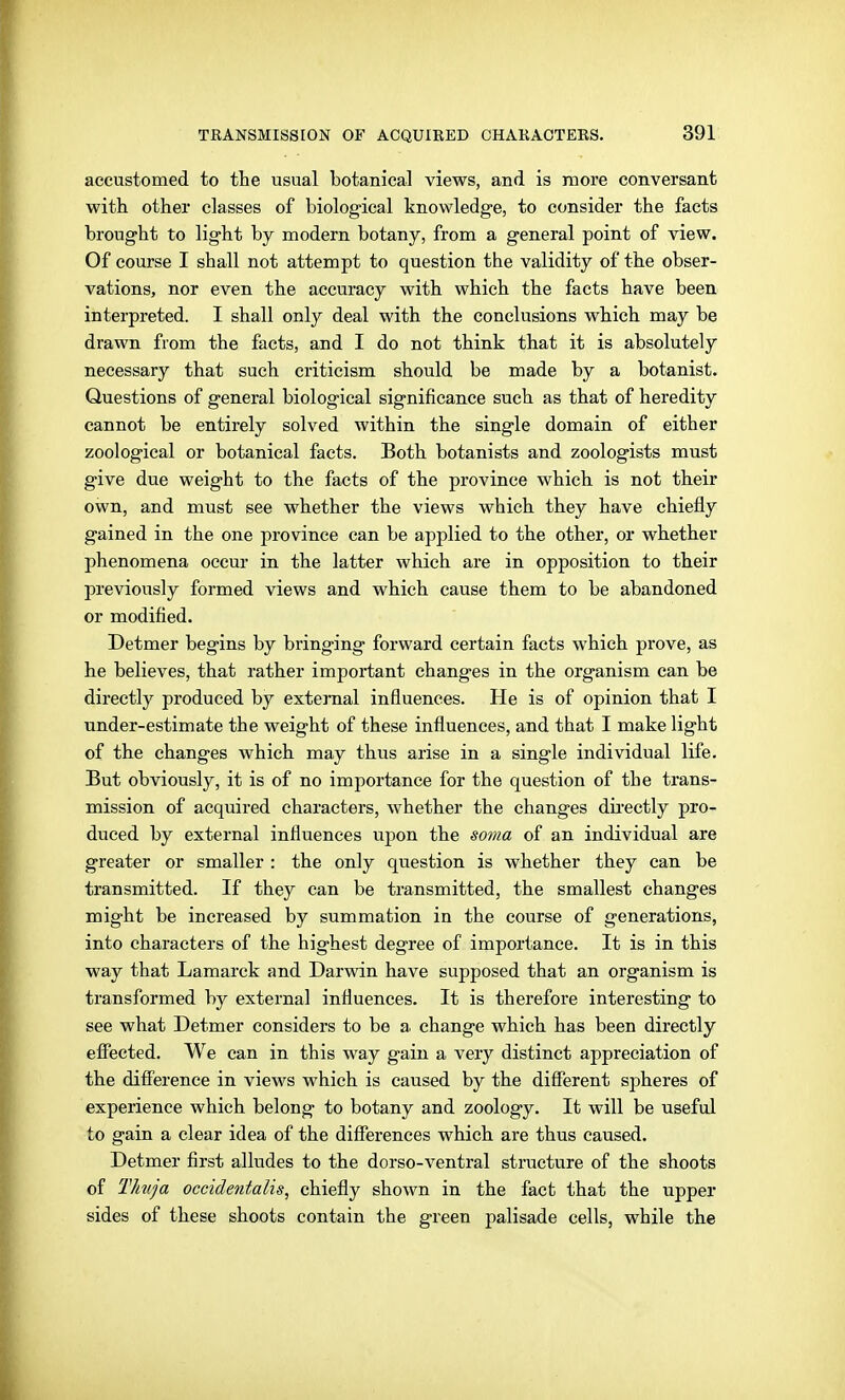 accustomed to the usual botanical views, and is more conversant with other classes of biological knowledge, to consider the facts brought to light by modern botany, from a general point of view. Of course I shall not attempt to question the validity of the obser- vations, nor even the accuracy with which the facts have been interpreted. I shall only deal with the conclusions which may be drawn from the facts, and I do not think that it is absolutely necessary that such criticism should be made by a botanist. Questions of general biological significance such as that of heredity cannot be entirely solved within the single domain of either zoological or botanical facts. Both botanists and zoologists must give due weight to the facts of the province which is not their own, and must see whether the views which they have chiefly gained in the one province can be applied to the other, or whether phenomena occur in the latter which are in opposition to their previously formed views and which cause them to be abandoned or modified. Detmer begins by bringing forward certain facts which prove, as he believes, that rather important changes in the organism can be directly produced by external influences. He is of opinion that I under-estimate the weight of these influences, and that I make light of the changes which may thus arise in a single individual life. But obviously, it is of no importance for the question of the trans- mission of acquired characters, whether the changes dii-ectly pro- duced by external influences upon the soma of an individual are greater or smaller : the only question is whether they can be transmitted. If they can be ti'ansmitted, the smallest changes might be increased by summation in the course of generations, into characters of the highest degree of importance. It is in this way that Lamarck and Darwin have supposed that an organism is transformed by external influences. It is therefore interesting to see what Detmer considers to be a, change which has been directly effected. We can in this way gain a very distinct appreciation of the difference in views which is caused by the different spheres of experience which belong to botany and zoology. It will be useful to gain a clear idea of the differences which are thus caused. Detmer first alludes to the dorso-ventral structure of the shoots of llmja occidentalis, chiefly shown in the fact that the upper sides of these shoots contain the green palisade cells, while the
