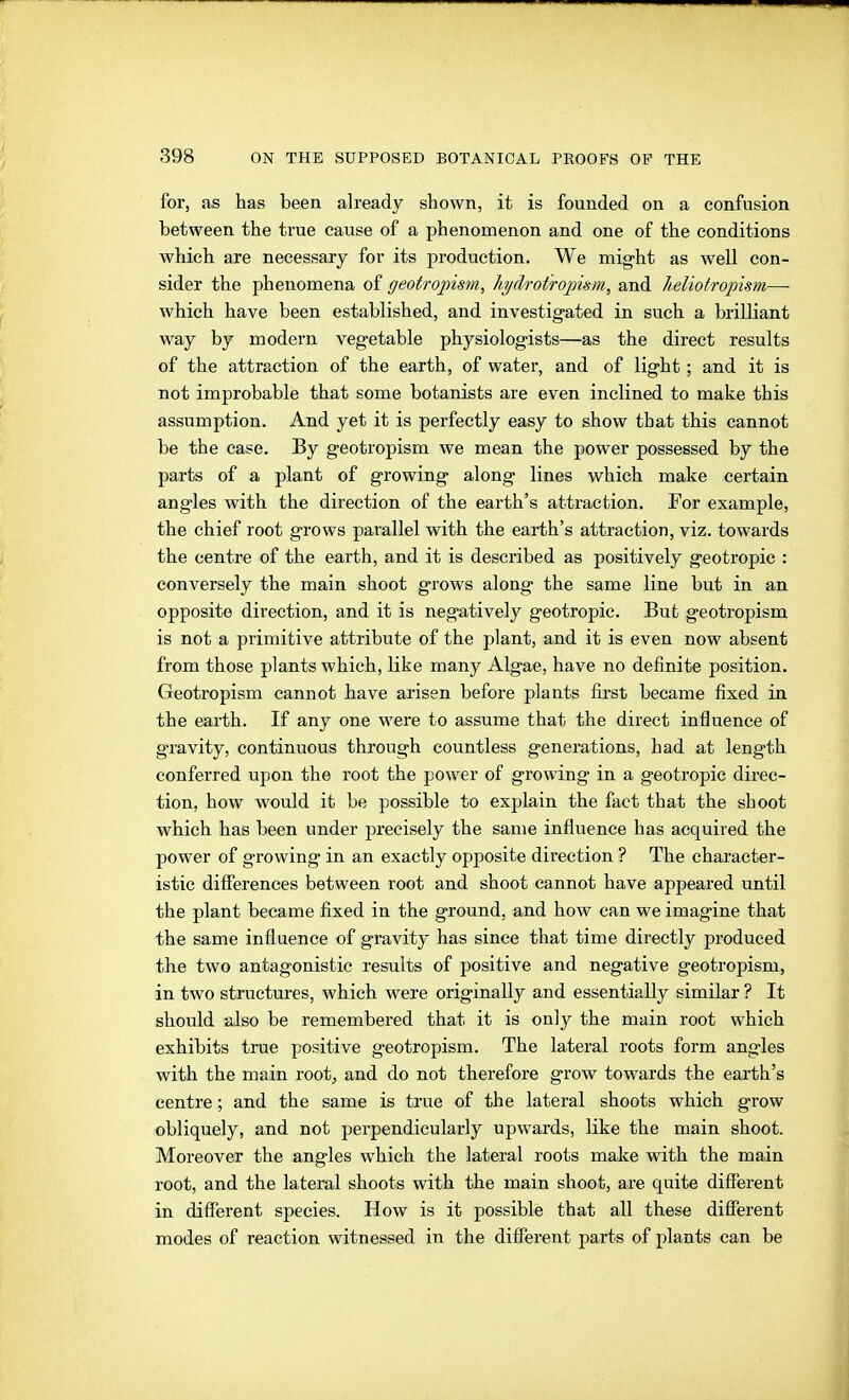 for, as has been already shown, it is founded on a confusion between the true cause of a phenomenon and one of the conditions which are neeessaiy for its production. We might as well con- sider the phenomena of geotropism, hi/drot'roj)ü-m, and heliotropism— which have been established, and investigated in such a brilliant way by modern vegetable physiologists—as the direct results of the attraction of the earth, of water, and of light; and it is not improbable that some botanists are even inclined to make this assumption. And yet it is perfectly easy to show that this cannot be the case. By geotropism we mean the power possessed by the parts of a plant of growing along lines which make certain angles with the direction of the earth's attraction. For example, the chief root grows parallel with the earth's attraction, viz. towards the centre of the earth, and it is described as positively geotropic : conversely the main shoot grows along the same line but in an opposite direction, and it is negatively geotropic. But geotropism is not a primitive attribute of the plant, and it is even now absent from those plants which, like many Algae, have no definite position. Geotropism cannot have arisen before plants first became fixed in the earth. If any one were to assume that the direct influence of gravity, continuous through countless generations, had at length conferred upon the root the power of growing in a geotropic direc- tion, how would it be possible to explain the fact that the shoot which has been under precisely the same influence has acquired the power of g-rowing in an exactly opposite direction ? The character- istic difilerences between root and shoot cannot have appeared until the plant became fixed in the ground, and how can we imagine that the same influence of gravity has since that time directly produced the two antagonistic results of positive and negative geotropism, in two structures, which were originally and essentially similar ? It should also be remembered that it is only the main root which exhibits true positive geotropism. The lateral roots form angles with the main root, and do not therefore grow towards the earth's centre; and the same is true of the lateral shoots which grow obliquely, and not perpendicularly upwards, like the main shoot. Moreover the angles which the lateral roots make with the main root, and the lateral shoots with the main shoot, are quite difierent in different species. How is it possible that all these different modes of reaction witnessed in the different parts of plants can be