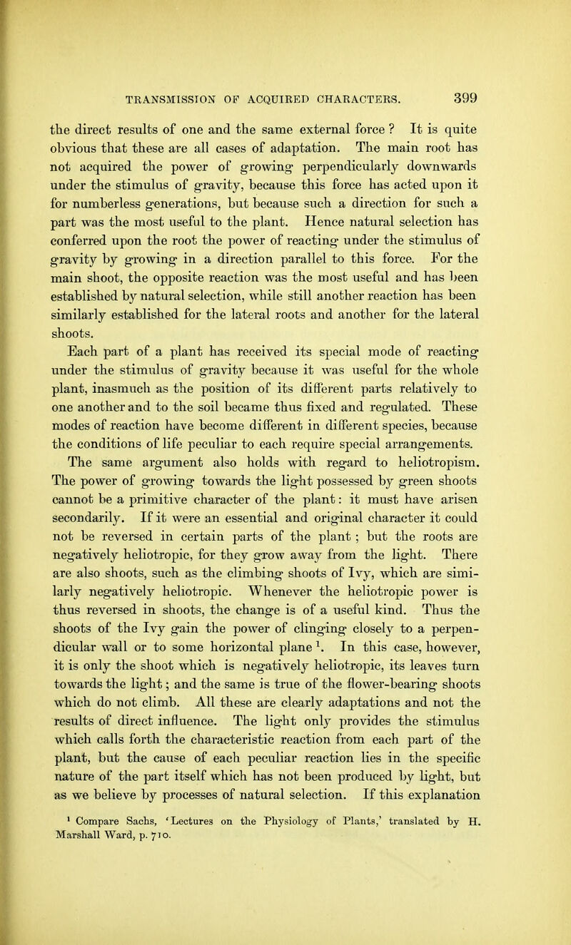 the direct results of one and the same external force ? It is quite obvious that these are all cases of adaptation. The main root has not acquired the power of growing* perpendicularly downwards under the stimulus of gravity, because this force has acted upon it for numberless generations, but because such a direction for such a part was the most useful to the plant. Hence natural selection has conferred upon the root the power of reacting under the stimulus of gravity by growing in a direction parallel to this force. For the main shoot, the opposite reaction was the most useful and has been established by natural selection, while still another reaction has been similarly established for the lateral roots and another for the lateral shoots. Each part of a plant has received its special mode of reacting under the stimulus of gravity because it was useful for the whole plant, inasmuch as the position of its different parts relatively to one another and to the soil became thus fixed and regulated. These modes of reaction have become different in different species, because the conditions of life peculiar to each require special arrangements. The same ai-gument also holds with regard to heliotropism. The power of growing towards the light possessed by green shoots cannot be a primitive character of the plant: it must have arisen secondarily. If it were an essential and original character it could not be reversed in certain parts of the plant ; but the roots are negatively heliotropic, for they grow away from the light. There are also shoots, such as the climbing shoots of Ivy, which are simi- larly negatively heliotropic. Whenever the heliotropic power is thus reversed in shoots, the change is of a useful kind. Thus the shoots of the Ivy gain the power of clinging closely to a perpen- dicular wall or to some horizontal plane ^. In this case, however, it is only the shoot which is negatively heliotropic, its leaves turn towards the light; and the same is true of the flower-bearing shoots which do not climb. All these are clearly adaptations and not the results of direct influence. The light only provides the stimulus which calls forth the characteristic reaction from each part of the plant, but the cause of each peculiar reaction lies in the specific nature of the part itself which has not been produced by light, but as we believe by processes of natural selection. If this explanation ' Compare Sachs, 'Lectures on the Physiology of Plants,' translated by H. Marshall Ward, p. 710.