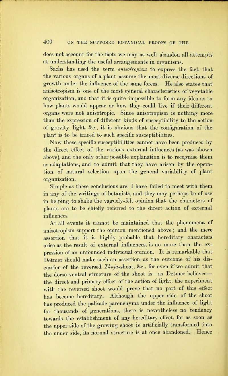 does not account for the facts we may as well abandon all attempts at understanding the useful arrangements in organisms. Sachs has used the term anisotro2nsm to express the fact that the various organs of a plant assume the most diverse dii-ections of growth under the influence of the same forces. He also states that anisotropism is one of the most general characteristics of vegetable organization, and that it is quite impossible to form any idea as to how plants would appear or how they could live if their different organs were not anisotropic. Since anisotropism is nothing more than the expression of different kinds of susceptibility to the action of gravity, light, &c., it is obvious that the configuration of the plant is to be traced to such specific susceptibilities. Now these specific susceptibilities cannot have been produced by the direct effect of the various external influences (as was shown above), and the only other possible explanation is to recognise them as adaptations, and to admit that they have arisen by the opera- tion of natural selection upon the general variability of plant organization. Simple as these conclusious are, I have failed to meet with them in any of the writings of botanists, and they may perhaps be of use in helping to shake the vaguely-felt opinion that the characters of plants are to be chiefly referred to the direct action of external influences! At all events it cannot be maintained that the phenomena of anisotropism support the opinion mentioned above ; and the mere assertion that it is highly probable that hei-editary characters arise as the result of external influences, is no more than the ex- pression of an unfounded individual opinion. It is remarkable that Detmer should make such an assertion as the outcome of his dis- cussion of the reversed TIivja-&h.oot, &c., for even if we admit that the dorso-ventral structure of the shoot is—as Detmer believes— the direct and primary effect of the action of light, the experiment with the reversed shoot would prove that no part of this effect has become hereditary. Although the upper side of the shoot has produced the palisade parenchyma under the influence of light for thousands of generations, there is nevertheless no tendency towards the establishment of any hereditary effect, for as soon as the upper side of the growing shoot is artificially transformed into the under side, its normal structure is at once abandoned. Hence