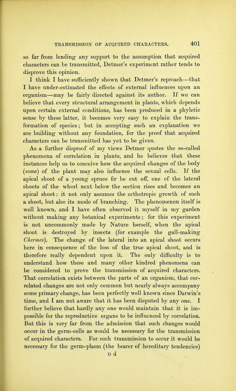 so far from lending any support to the assumption that acquired characters can be transmitted, Detmer's experiment rather tends to disprove this opinion. I think I have sufficiently shown that Detmer's reproach—that I have under-estimated the effects of external influences upon an organism—may be fairly directed against its author. If we can believe that every structural arrangement in plants, which depends upon certain external conditions, has been produced in a phyletic sense by these latter, it becomes very easy to explain the trans- formation of species; but in accepting such an explanation we are building without any foundation, for the proof that acquired characters can be transmitted has yet to be given. As a further disproof of my views Detmer quotes the so-called phenomena of correlation in plants, and he believes that these instances help us to conceive how the acquired changes of the body {soma) of the plant may also influence the sexual cells. If the apical shoot of a young spruce fir be cut off, one of the lateral shoots of the whorl next below the section rises and becomes an apical shoot: it not only assumes the orthotropic growth of such a shoot, but also its mode of branching. The phenomenon itself is well known, and I have often observed it myself in my garden without making any botanical experiments; for this experiment is not uncommonly made by Nature herself, when the apical shoot is destroyed by insects (for example the gall-making Chermes). The change of the lateral into an apical shoot occurs here in consequence of the loss of the true apical shoot, and is therefore really dependent upon it. The only difficulty is to understand how these and many other kindred phenomena can be considered to prove the transmission of acquired characters. That correlation exists between the parts of an organism, that cor- related changes are not only common but nearly always accompany some primary change, has been perfectly well known since Darwin's time, and I am not aware that it has been disputed by any one. I further believe that hardly any one would maintain that it is im- possible for the reproductive organs to be influenced by correlation. But this is very far from the admission that such changes would occur in the germ-cells as would be necessary for the transmission of acquired characters. For such transmission to occur it would be necessary for the germ-plasm (the bearer of hereditary tendencies) D d