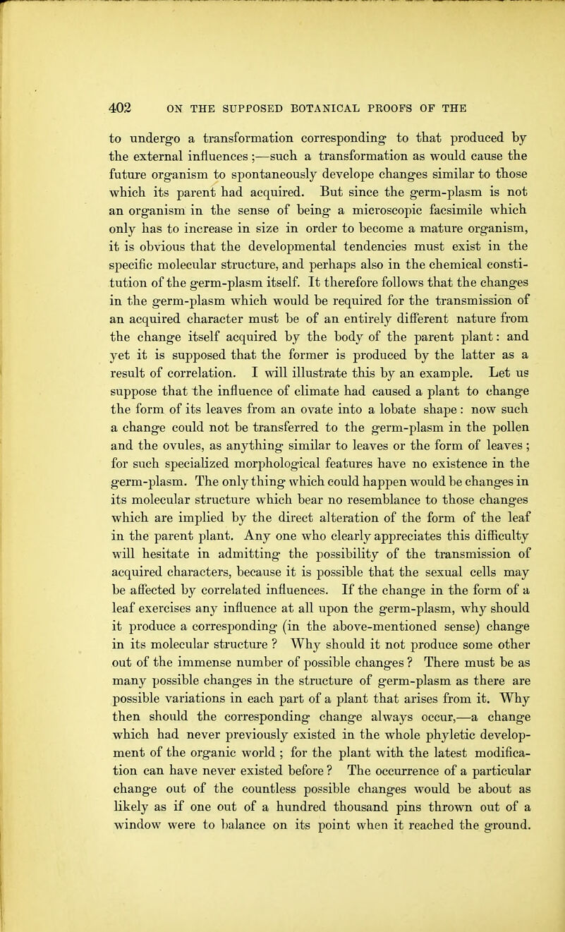 to undergo a transformation corresponding- to that produced by the external influences ;—such a transformation as would cause the futui'e organism to spontaneously develope changes similar to those which its parent had acquired. But since the germ-plasm is not an organism in the sense of being a microscopic facsimile which only has to increase in size in order to become a mature organism, it is obvious that the developmental tendencies must exist in the specific molecular structure, and perhaps also in the chemical consti- tution of the germ-plasm itself. It therefore follows that the changes in the germ-plasm which would be required for the transmission of an acquired character must be of an entirely difierent nature from the change itself acquired by the body of the parent plant: and yet it is supposed that the former is produced by the latter as a result of correlation. I will illustrate this by an example. Let us suppose that the influence of climate had caused a plant to change the form of its leaves from an ovate into a lobate shape: now such a change could not be transferred to the germ-plasm in the pollen and the ovules, as anything similar to leaves or the form of leaves; for such specialized morphological features have no existence in the germ-plasm. The only thing which could happen would be changes in its molecular structure which bear no resemblance to those changes which are implied by the direct alteration of the form of the leaf in the parent plant. Any one who clearly appreciates this difficulty will hesitate in admitting the possibility of the transmission of acquired characters, because it is possible that the sexual cells may be afiected by correlated influences. If the change in the form of a leaf exercises any influence at all upon the germ-plasm, why should it produce a corresponding (in the above-mentioned sense) change in its molecular structure ? Why should it not produce some other out of the immense number of possible changes ? There must be as many possible changes in the structure of germ-plasm as there are possible variations in each part of a plant that arises from it. Why then should the corresponding change always occur,—a change which had never previously existed in the whole phyletic develop- ment of the organic world ; for the plant with the latest modifica- tion can have never existed before ? The occurrence of a particular change out of the countless possible changes would be about as likely as if one out of a hundred thousand pins thrown out of a window were to balance on its point when it reached the ground.