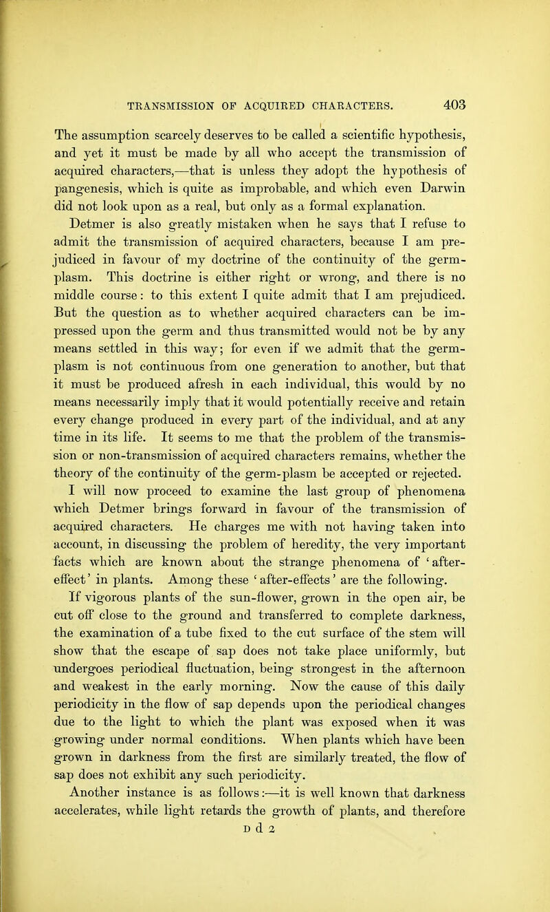 The assumption scarcely deserves to be called a scientific hypothesis, and yet it must be made by all who accept the transmission of acquired characters,—that is unless they adopt the hypothesis of pangenesis, which is quite as improbable, and which even Darwin did not look upon as a real, but only as a formal explanation. Detmer is also greatly mistaken when he says that I refuse to admit the transmission of acquired characters, because I am pre- judiced in favour of my doctrine of the continuity of the germ- plasm. This doctrine is either right or wrong, and there is no middle course: to this extent I quite admit that I am prejudiced. But the question as to whether acquired characters can be im- pressed upon the germ and thus transmitted would not be by any means settled in this way; for even if we admit that the germ- plasm is not continuous from one generation to another, but that it must be produced afresh in each individual, this would by no means necessarily imply that it would potentially receive and retain every change produced in every part of the individual, and at any time in its life. It seems to me that the problem of the transmis- sion or non-transmission of acquired characters remains, whether the theory of the continuity of the germ-plasm be accepted or rejected. I will now proceed to examine the last group of phenomena which Detmer brings forward in favour of the transmission of acquired characters. He charges me with not having taken into account, in discussing the problem of heredity, the very important facts which are known about the strange phenomena of 'after- effect ' in plants. Among these ' affcer-elFects' are the following. If vigorous plants of the sun-flower, grown in the open air, be cut off close to the ground and transferred to complete darkness, the examination of a tube fixed to the cut surface of the stem will show that the escape of sap does not take place uniformly, but undergoes periodical fluctuation, being strongest in the afternoon and weakest in the early morning. Now the cause of this daily periodicity in the flow of sap depends upon the periodical changes due to the light to which the plant was exposed when it was growing under normal conditions. When plants which have been grown in darkness from the first are similarly treated, the flow of sap does not exhibit any such periodicity. Another instance is as follows:—it is well known that darkness accelerates, while light retards the growth of plants, and therefore D d 2
