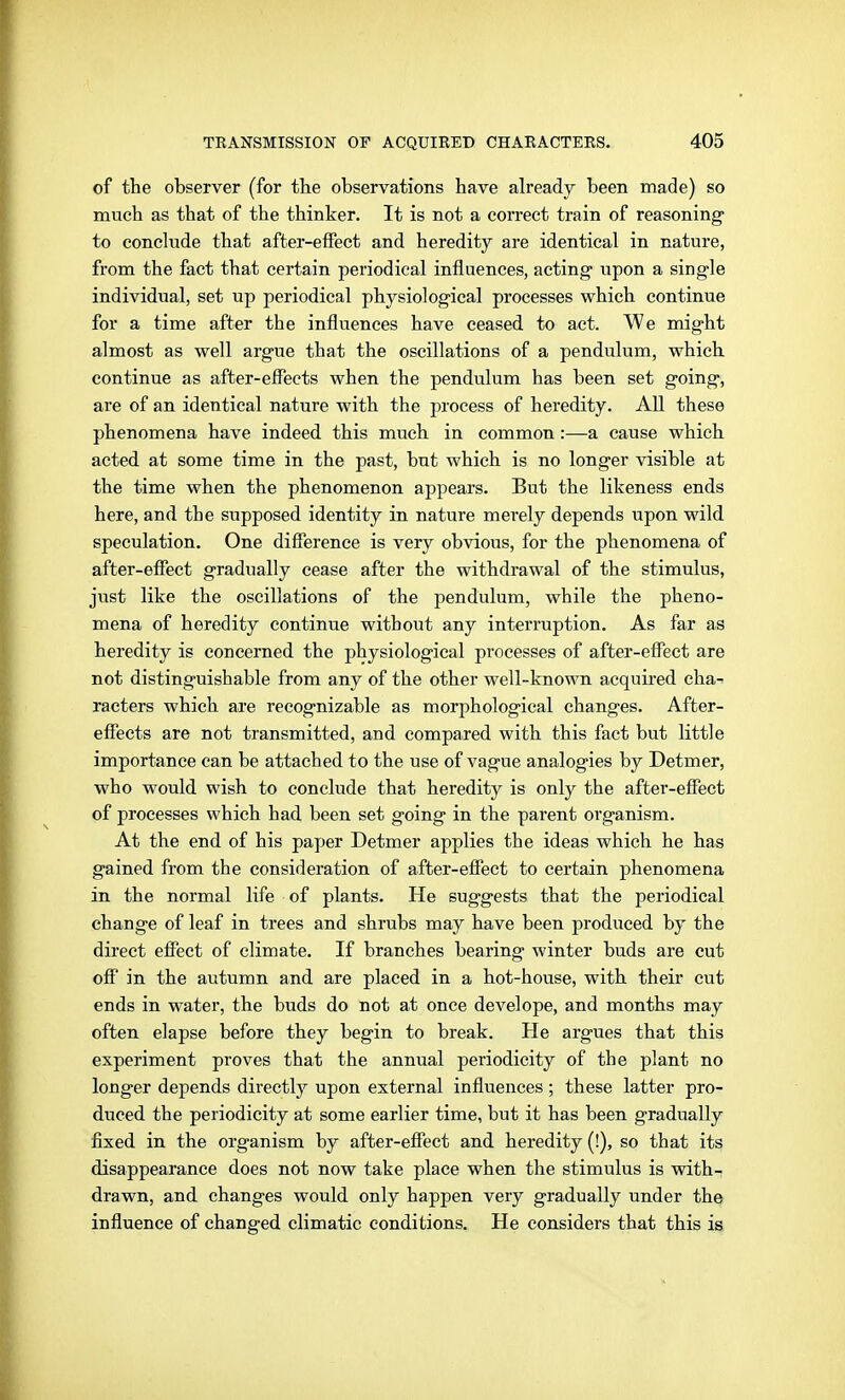 of the observer (for the observations have already been made) so much as that of the thinker. It is not a correct train of reasoning to conclude that after-effect and heredity are identical in nature, from the fact that certain periodical influences, acting upon a single individual, set up periodical physiological processes which continue for a time after the influences have ceased to act. We might almost as well argue that the oscillations of a pendulum, which continue as affcer-eflects when the pendulum has been set g'oing, are of an identical nature with the process of heredity. All these phenomena have indeed this much in common:—a cause which acted at some time in the past, but which is no longer visible at the time when the phenomenon appears. But the likeness ends here, and the supposed identity in nature merely depends upon wild speculation. One difference is very obvious, for the phenomena of after-effect gradually cease after the withdrawal of the stimulus, just like the oscillations of the pendulum, while the pheno- mena of heredity continue without any interruption. As far as heredity is concerned the physiological processes of after-efi'ect are not distinguishable from any of the other well-known acquired cha- racters which are recog-nizable as morphological changes. After- eflfects are not transmitted, and compared with this fact but little importance can be attached to the use of vague analog-ies by Detmer, who would wish to conclude that heredity is only the after-effect of processes which had been set going in the parent organism. At the end of his paper Detmer applies the ideas which he has g-ained from the consideration of after-effect to certain phenomena in the normal life of plants. He sugg'ests that the periodical change of leaf in trees and shrubs may have been produced by the direct effect of climate. If branches bearing winter buds are cut off in the autumn and are placed in a hot-house, with their cut ends in water, the buds do not at once develope, and months may often elapse before they begin to break. He argues that this experiment proves that the annual periodicity of the plant no long-er depends directly upon external influences ; these latter pro- duced the periodicity at some earlier time, but it has been gradually fixed in the organism by after-effect and heredity (!), so that its disappearance does not now take place when the stimulus is with- drawn, and changes would only happen very gradually under the influence of changed climatic conditions. He considers that this is