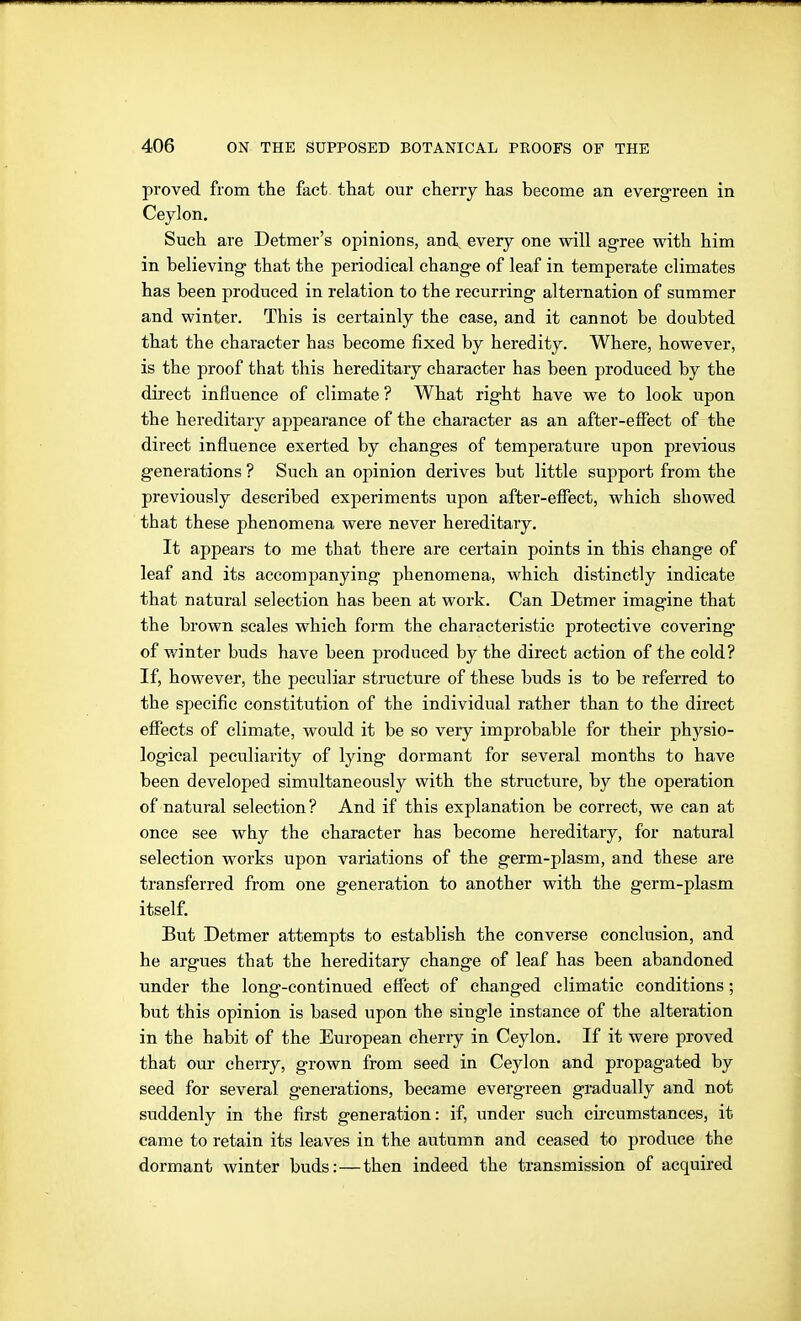 proved from the fact that our cherry has become an evergreen in Ceylon. Such are Detmer's opinions, and every one will agree with him in believing- that the periodical change of leaf in temperate climates has been produced in relation to the recurring alternation of summer and winter. This is certainly the case, and it cannot be doubted that the character has become fixed by heredity. Where, however, is the proof that this hereditary character has been produced by the direct influence of climate ? What right have we to look upon the hereditary appearance of the character as an affcer-efiect of the direct influence exerted by changes of temperature upon previous generations ? Such an opinion derives but little support from the previously described experiments upon after-effect, which showed that these phenomena were never hereditary. It appears to me that there are certain points in this change of leaf and its accompanying phenomena, which distinctly indicate that natural selection has been at work. Can Detmer imagine that the brown scales which form the characteristic protective covering of winter buds have been produced by the direct action of the cold? If, however, the peculiar structure of these buds is to be referred to the specific constitution of the individual rather than to the direct effects of climate, would it be so very improbable for their physio- logical peculiarity of lying dormant for several months to have been developed simultaneously with the structure, by the operation of natural selection ? And if this explanation be correct, we can at once see why the character has become hereditary, for natural selection works upon variations of the germ-plasm, and these are transferred from one generation to another with the germ-plasm itself. But Detmer attempts to establish the converse conclusion, and he argues that the hereditary change of leaf has been abandoned under the long-continued eflfect of changed climatic conditions; but this opinion is based upon the single instance of the alteration in the habit of the European cherry in Ceylon. If it were proved that our cherry, grown from seed in Ceylon and propagated by seed for several generations, became evergreen gradually and not suddenly in the first generation: if, under such circumstances, it came to retain its leaves in the autumn and ceased to produce the dormant winter buds:—then indeed the transmission of acquired
