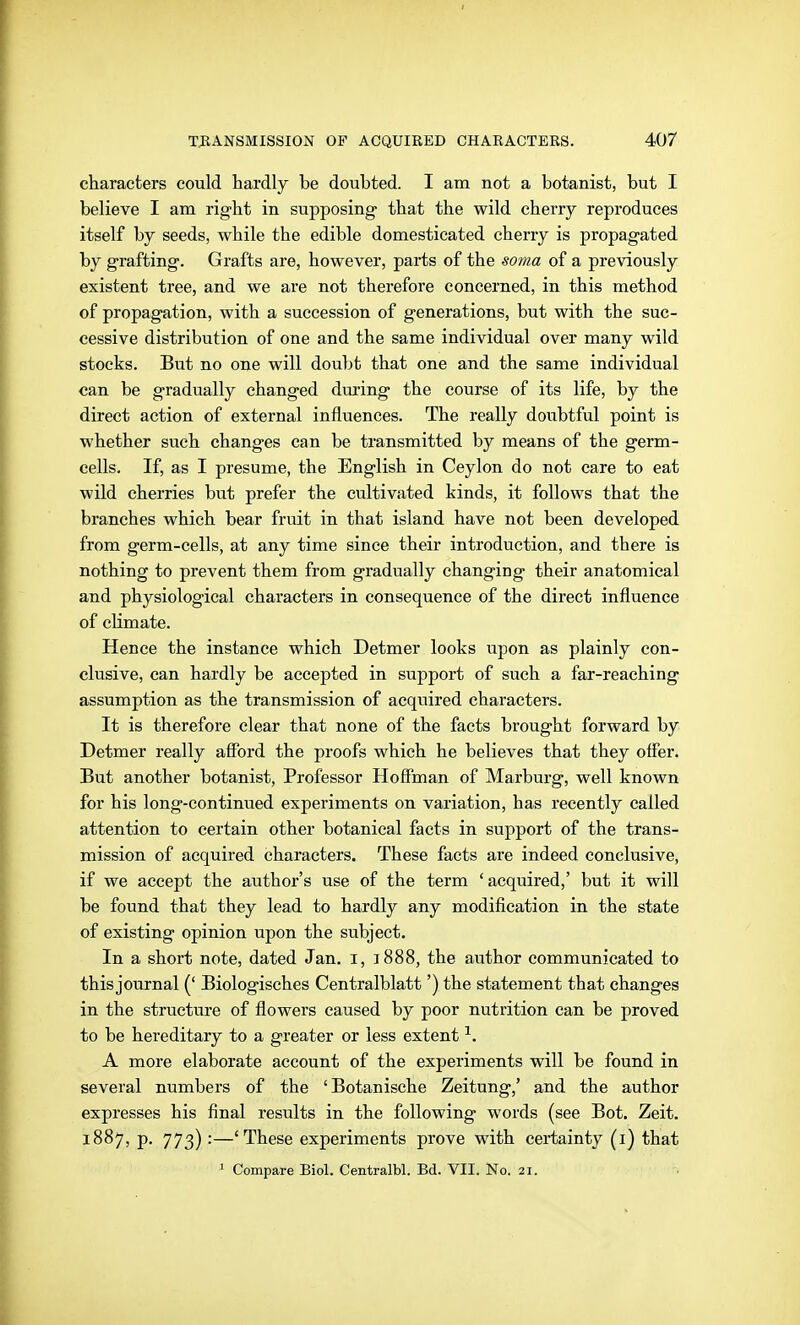characters could hardly be doubted. I am not a botanist, but I believe I am right in supposing that the wild cherry reproduces itself by seeds, while the edible domesticated cherry is propagated by grafting. Grafts are, however, parts of the soma of a previously existent tree, and we are not therefore concerned, in this method of propagation, with a succession of generations, but with the suc- cessive distribution of one and the same individual over many wild stocks. But no one will doubt that one and the same individual can be gradually changed dm'ing the course of its life, by the direct action of external influences. The really doubtful point is whether such changes can be transmitted by means of the germ- cells. If, as I presume, the English in Ceylon do not care to eat wild cherries but prefer the cultivated kinds, it follows that the branches which bear fruit in that island have not been developed from germ-cells, at any time since their introduction, and there is nothing to prevent them from gradually changing their anatomical and physiological characters in consequence of the direct influence of climate. Hence the instance which Detmer looks upon as plainly con- clusive, can hardly be accepted in support of such a far-reaching assumption as the transmission of acquired characters. It is therefore clear that none of the facts brought forward by Detmer really afford the proofs which he believes that they offer. But another botanist, Professor Hoffman of Marburg, well known for his long-continued experiments on variation, has recently called attention to certain other botanical facts in support of the trans- mission of acquired characters. These facts are indeed conclusive, if we accept the author's use of the term 'acquired,' but it will be found that they lead to hardly any modification in the state of existing opinion upon the subject. In a short note, dated Jan. i, 1888, the author communicated to this journal (' Biologisches Centralblatt') the statement that changes in the structure of flowers caused by poor nutrition can be proved to be hereditary to a greater or less extent ^. A more elaborate account of the experiments will be found in several numbers of the 'Botanische Zeitung,' and the author expresses his final results in the following words (see Bot. Zeit. 1887, p. 773):—'These experiments prove with certainty (i) that ' Compare Biol. Centralbl. Bd. VII. No. 21.