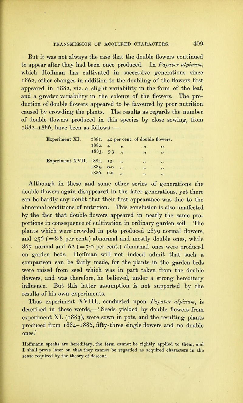 But it was not always the case that the double flowers continued to appear after they had been once produced. In Papaver alpinum, which Hoffman has cultivated in successive generations since 1862, other changes in addition to the doubling of the flowers first appeared in 1883, viz. a slight variability in the form of the leaf, and a greater variability in the colours of the flowers. The pro- duction of double flowers appeared to be favoured by poor nutrition caused by crowding the plants. The results as regards the number of double flowers produced in this species by close sowing, from 1883-1886, have been as follows :— Experiment XI. 1881. 40 per cent 1882. 4 „ 1883. 5.3 „ Experiment XVII. 1884. 13- „ 1885. o-o „ 1886. o-o „ Although in these and some other series of generations the double flowers again disappeared in the later generations, yet there can be hardly any doubt that their first appearance was due to the abnormal conditions of nutrition. This conclusion is also unaffected by the fact that double flowers appeared in nearly the same pro- portions in consequence of cultivation in ordinary garden soil. The plants which were crowded in pots produced 3879 normal flowers, and 356 ( = 8-8 per cent.) abnormal and mostly double ones, while 867 normal and 6% { = 'J-o per cent.) abnormal ones were produced on garden beds. Hoff'man will not indeed admit that such a comparison can be fairly made, for the plants in the garden beds were raised from seed which was in part taken from the double flowers, and was therefore, he believed, under a strong hereditary influence. But this latter assumption is not supported by the results of his own experiments. Thus experiment XVIII., conducted upon Papaver alpinum, is described in these words,—' Seeds yielded by double flowers from experiment XI. (1883), were sown in pots, and the resulting plants produced from 1884-1886, fifty-three single flowers and no double ones.' Hoffmann speaks are hereditary, the term cannot be rightly applied to them, and I shall prove later on that they cannot be regarded as acquired characters in the sense required by the theory of descent. . of double flowers. 5> )J