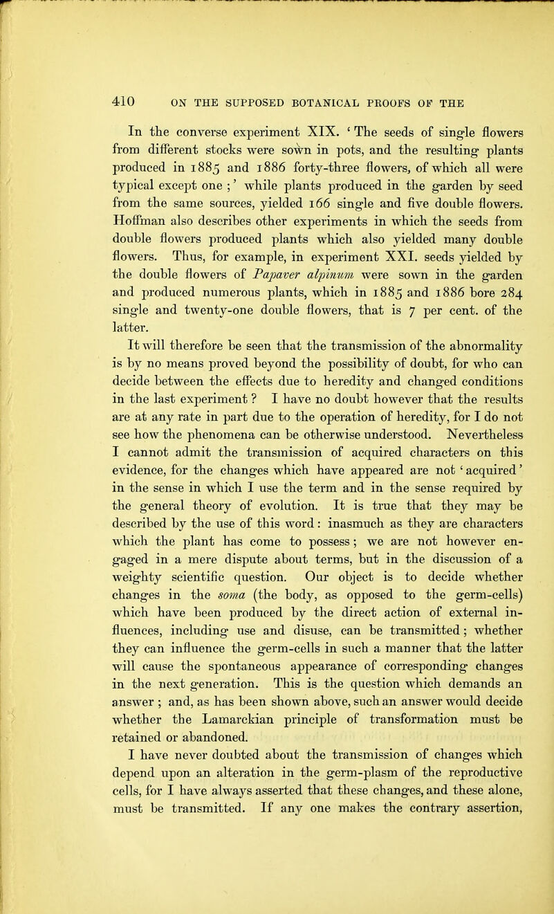In the converse experiment XIX. ' The seeds of single flowers from different stocks were soWn in pots, and the resulting plants produced in 1885 and 1886 forty-three flowers, of which all were typical except one ;' while plants produced in the garden by seed from the same sources, yielded 166 single and five double flowers. Hofiman also describes other experiments in which the seeds from double flowers produced plants which also yielded many double flowers. Thus, for example, in experiment XXI. seeds yielded by the double flowers of Paßaver alpinum were sown in the garden and produced numerous plants, which in 1885 and 1886 bore 284 single and twenty-one double flowers, that is 7 per cent, of the latter. It will therefore be seen that the transmission of the abnormality is by no means proved beyond the possibility of doubt, for who can decide between the effects due to heredity and changed conditions in the last experiment ? I have no doubt however that the results are at any rate in part due to the operation of heredity, for I do not see how the phenomena can be otherwise understood. Nevertheless I cannot admit the transmission of acquired characters on this evidence, for the changes which have appeared are not ' acquired' in the sense in which I use the term and in the sense required by the general theory of evolution. It is true that they may be described by the use of this word: inasmuch as they are characters which the plant has come to possess; we are not however en- gaged in a mere dispute about terms, but in the discussion of a weighty scientific question. Our object is to decide whether changes in the soma (the body, as opposed to the germ-cells) which have been produced by the direct action of external in- fluences, including use and disuse, can be transmitted; whether they can influence the germ-cells in such a manner that the latter will cause the spontaneous appearance of corresponding changes in the next generation. This is the question which demands an answer ; and, as has been shown above, such an answer would decide whether the Lamarckian principle of transformation must be retained or abandoned. I have never doubted about the transmission of changes which depend upon an alteration in the germ-plasm of the reproductive cells, for I have always asserted that these changes, and these alone, must be transmitted. If any one makes the contrary assertion,
