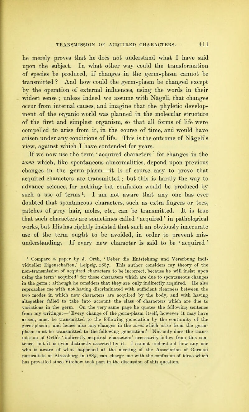he merely proves that he does not understand what I have said upon the subject. In what other way could the transformation of species be produced, if changes in the germ-plasm cannot be transmitted ? And how could the g-erm-plasm be changed except by the operation of external influences, using the words in their widest sense ; unless indeed we assume with Nägeli, that changes occur from internal causes, and imagine that the phyletic develop- ment of the organic world was planned in the molecular structure of the first and simplest organism, so that all forms of life were compelled to arise from it, in the course of time, and would have arisen under any conditions of life. This is the outcome of Nägeli's view, against which I have contended for years. If we now use the term ' acquired characters ' for changes in the soma which, like spontaneous abnormalities, depend upon previous changes in the germ-plasm—it is of course easy to prove that acquired characters are transmitted ; but this is hardly the way to advance science, for nothing but confusion would be produced by such a use of terms ^. I am not aware that any one has ever doubted that spontaneous characters, such as extra fingers or toes, patches of grey hair, moles, etc., can be transmitted. It is true that such characters are sometimes called ' acquired' in pathological works, but His has rightly insisted that such an obviously inaccurate use of the term ought to be avoided, in order to prevent mis- understanding. If every new character is said to be ' acquired ' ^ Compare a paper by J. Orth, 'TJeber die Entstehung und Vererbung indi- ■vidueUer Eigenschaften,' Leipzig, 1887. This author considers my theory of the non-transmission of acquired characters to be incorrect, because he will insist upon using the term ' acquired' for those characters which are due to spontaneous changes in the germ ; although he considers that they are only indirectly acquired. He also reproaches me with not having discriminated with sufficient clearness between the two modes in which new characters are acquired by the body, and with having altogether failed to take into account the class of characters which are due to variations in the germ. On the very same page he quotes the following sentence from my writings :—' Every change of the germ-plasm itself, however it may have arisen, must be transmitted to the following generation by the continuity of the germ-plasm ; and hence also any changes in the soma which arise from the germ- plasm must be transmitted to the following generation.' Not only does the trans- mission of Orth's ' indirectly acquired characters' necessarily follow from this sen- tence, but it is even distinctly asserted by it. I cannot understand how any one who is aware of what happened at the meeting of the Association of German naturalists at Strassburg in 1885, can charge me with the confusion of ideas which has prevailed since Virchow took part in the discussion of this question.