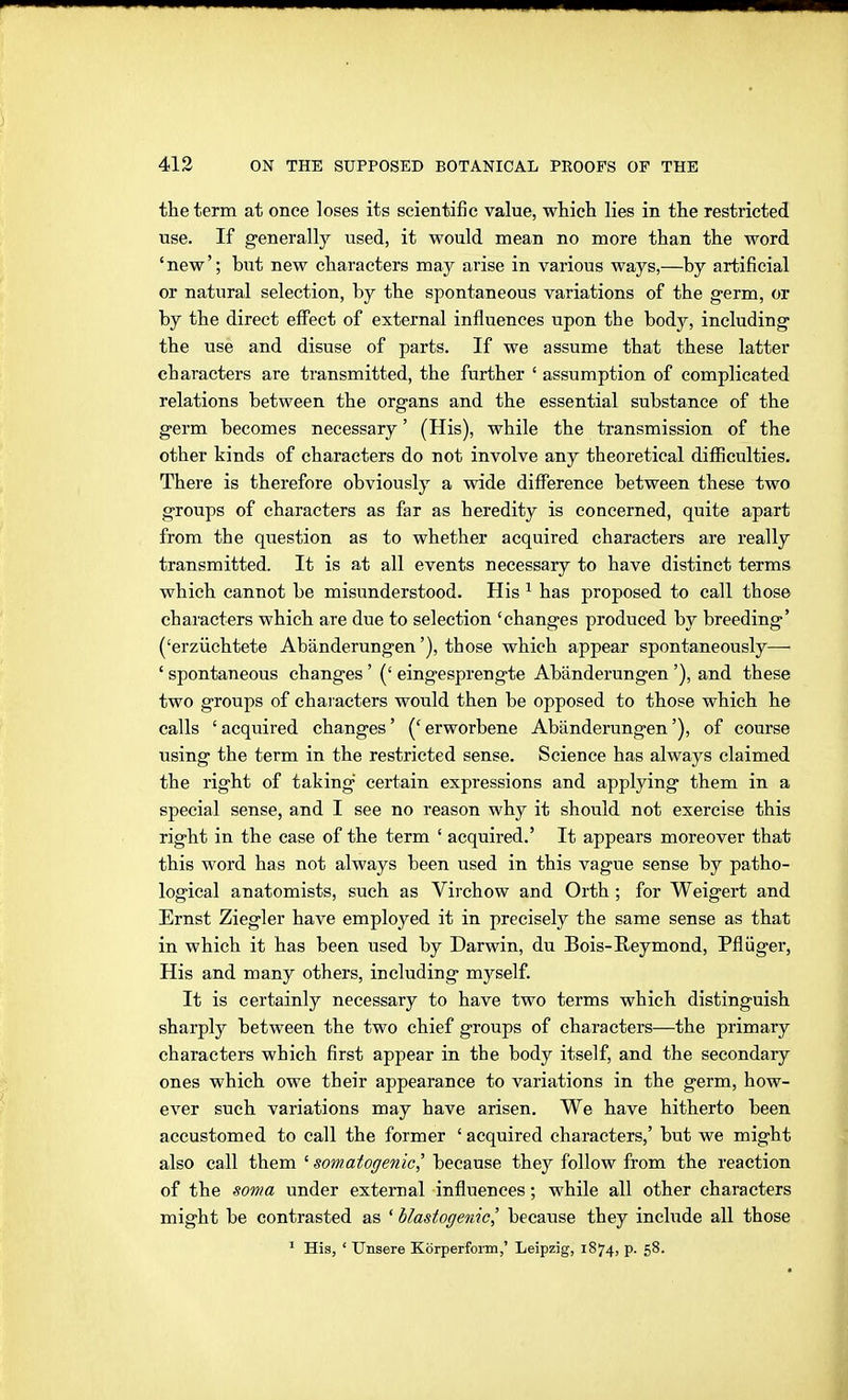 the term at once loses its scientific value, which lies in the restricted use. If generally used, it would mean no more than the word 'new'; but new characters may arise in various ways,—by artificial or natural selection, by the spontaneous variations of the g-erm, or by the direct effect of external influences upon the bodj^, including the use and disuse of parts. If we assume that these latter characters are transmitted, the further ' assumption of complicated relations between the organs and the essential substance of the germ becomes necessary' (His), while the transmission of the other kinds of characters do not involve any theoretical difiiculties. There is therefore obviously a wide diflference between these two groups of characters as far as heredity is concerned, quite apart from the question as to whether acquired characters are really transmitted. It is at all events necessary to have distinct terms which cannot be misunderstood. His ^ has proposed to call those characters which are due to selection 'changes produced by breeding' ('erzüchtete Abänderungen'), those which appear spontaneously— ' spontaneous changes ' (' eingesprengte Abänderungen '), and these two groups of characters would then be opposed to those which he calls ' acquired changes' (' erworbene Abänderungen'), of course using the term in the restricted sense. Science has always claimed the right of taking certain expressions and applying them in a special sense, and I see no reason why it should not exercise this right in the case of the term ' acquired.' It appears moreover that this word has not always been used in this vague sense by patho- logical anatomists, such as Virchow and Orth ; for Weigert and Ernst Ziegler have employed it in precisely the same sense as that in which it has been used by Darwin, du Bois-Reymond, Pflüger, His and many others, including myself. It is certainly necessary to have two terms which distinguish sharply between the two chief groups of characters—the primary characters which first appear in the body itself, and the secondary ones which owe their appearance to variations in the germ, how- ever such variations may have arisen. We have hitherto been accustomed to call the former ' acquired characters,' but we might also call them ' somatogenic,' because they follow from the reaction of the soma under external influences; while all other characters might be contrasted as ' blastogenic,' because they inchide all those ^ His, ' Unsere Körperfoim,' Leipzig, 1874, p. 58.