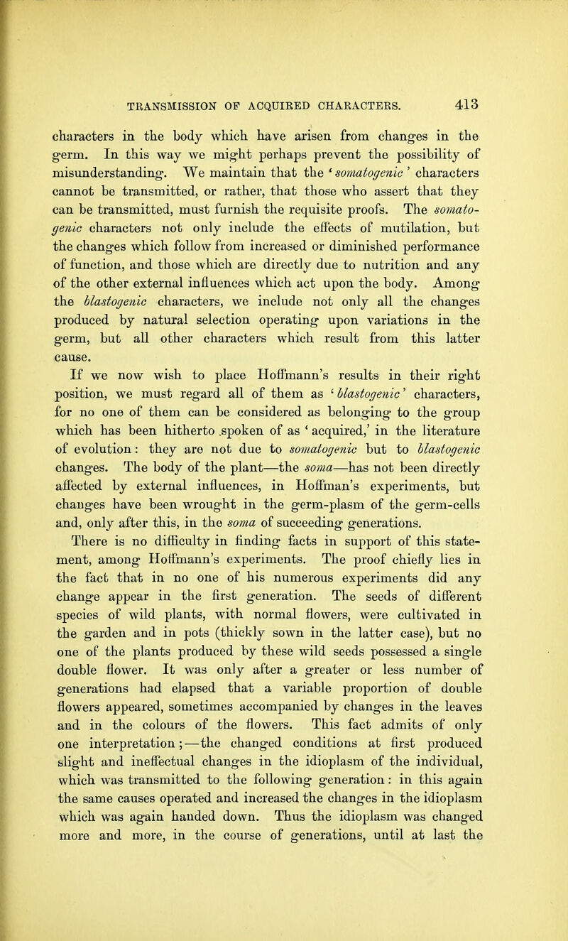 characters in the body which have aiisen from changes in the germ. In this way we might perhaps prevent the possibility of misunderstanding. We maintain that the * somatogenic ' characters cannot be transmitted, or rather, that those who assert that they can be transmitted, must furnish the requisite proofs. The somato- genic characters not only include the effects of mutilation, but the changes which follow from increased or diminished performance of function, and those which are directly due to nutrition and any of the other external influences which act upon the body. Among the blastogenio characters, we include not only all the changes produced by natural selection operating upon variations in the germ, but all other characters which result from this latter cause. If we now wish to place Hoffmann's results in their right position, we must regard all of them as ' Mastogenic' characters, for no one of them can be considered as belonging to the group which has been hitherto .spoken of as ' acquired,' in the literature of evolution: they are not due to somatogenic but to hlastogenic changes. The body of the plant—the soma—has not been directly affected by external influences, in Hoffman's experiments, but changes have been wrought in the germ-plasm of the germ-cells and, only after this, in the soma of succeeding generations. There is no diflaculty in finding facts in support of this state- ment, among Hoflmann's experiments. The proof chiefly lies in the fact that in no one of his numerous experiments did any change appear in the first generation. The seeds of different species of wild plants, with normal flowers, were cultivated in the garden and in pots (thickly sown in the latter case), but no one of the plants produced by these wild seeds possessed a single double flower. It was only after a greater or less number of generations had elapsed that a variable proportion of double flowers appeared, sometimes accompanied by changes in the leaves and in the colours of the flowers. This fact admits of only one interpretation;—the changed conditions at first produced slight and ineffectual changes in the idioplasm of the individual, which was transmitted to the following generation: in this again the same causes operated and increased the changes in the idioplasm which was again handed down. Thus the idioplasm was changed more and more, in the course of generations, until at last the