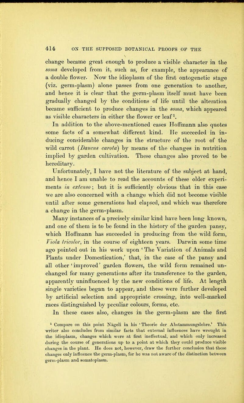 change became great enough to produce a visible character in the soma developed from it, such as, for example, the appearance of a double flower. Now the idioplasm of the first ontogenetic stage (viz. germ-plasm) alone passes from one generation to another, and hence it is clear that the germ-plasm itself must have been gradually changed by the conditions of life until the alteration became sufficient to produce changes in the soma, which appeared as visible characters in either the flower or leaf ^. In addition to the above-mentioned cases Hoffmann also quotes some facts of a somewhat different kind. He succeeded in in- ducing considerable changes in the structure of the root of the wild carrot [Baums carota) by means of the changes in nutrition implied by garden cultivation. These changes also proved to be hereditary. Unfortunately, I have not the literature of the subject at hand, and hence I am unable to read the accounts of these older experi- ments in extenso; but it is sufficiently obvious that in this case we are also concerned with a change which did not become visible until after some generations had elapsed, and which was therefore a change in the germ-plasm. Many instances of a precisely similar kind have been long known, and one of them is to be found in the history of the garden pansy, which Hoffmann has succeeded in producing from the wild form, Viola tricolor, in the course of eighteen years. Darwin some time ago pointed out in his work upon ' The Variation of Animals and Plants under Domestication,' that, in the case of the pansy and all other ' improved' garden flowers, the wild form remained un- changed for many generations after its transference to the garden, apparently uninfluenced by the new conditions of life. At length single varieties began to appear, and these were further developed by artificial selection and appropriate crossing, into well-marked races distinguished by peculiar colours, forms, etc. In these cases also, changes in the germ-plasm are the first ^ Compare on this point Nägeli in his ' Theorie der Abstammungslehre.' This writer also concludes from similar facts that external influences have wrought in the idioplasm, changes which were at first ineffectual, and which only increased during the course of generations up to a point at which they could produce visible changes in the plant. He does not, however, draw the further conclusion that these changes only influence the germ-plasm, for he was not aware of the distinction between germ-plasm and somatoplasm.