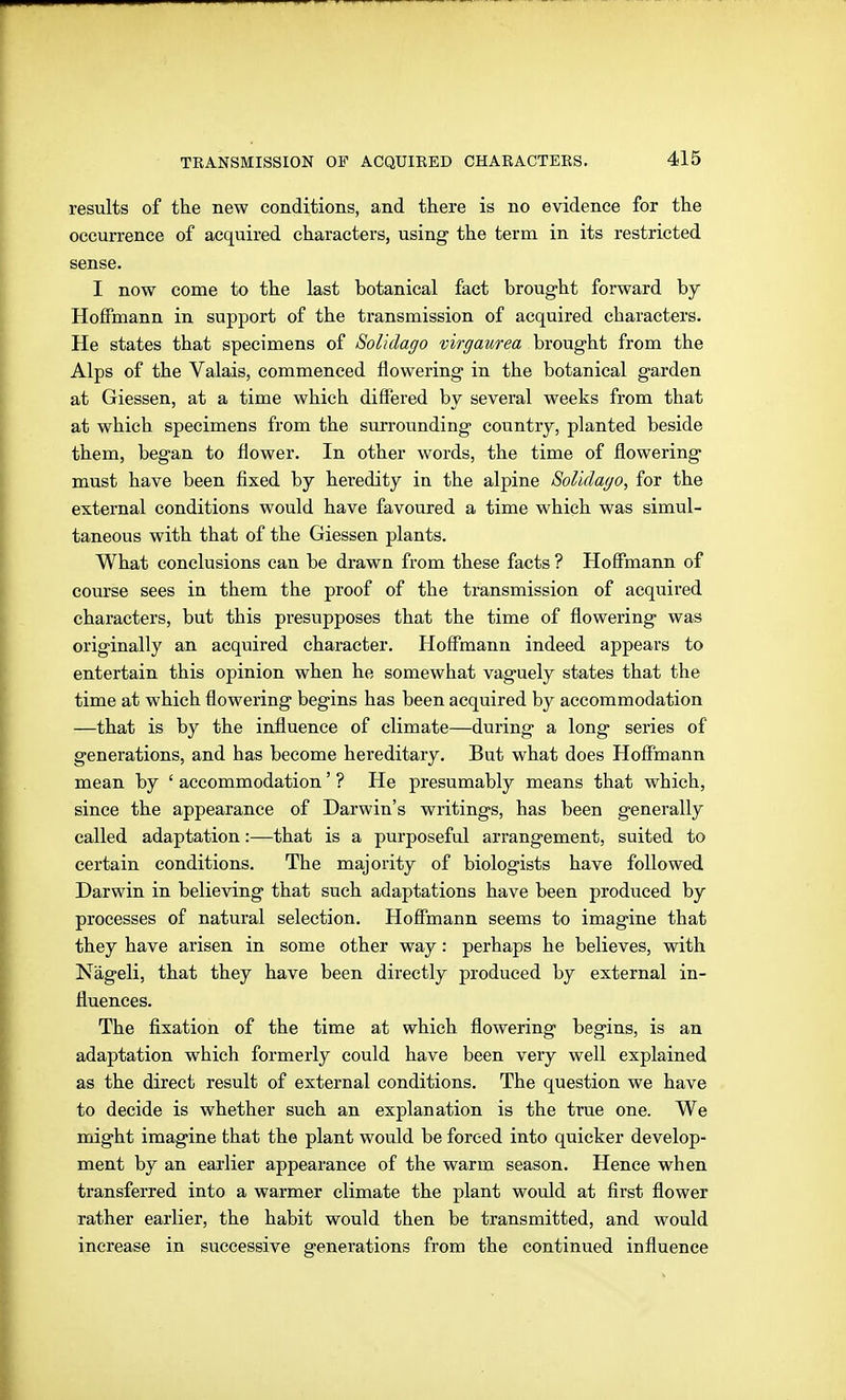 results of the new conditions, and there is no evidence for the occurrence of acquired characters, using- the term in its restricted sense. I now come to the last botanical fact brought forward by Hoffmann in support of the transmission of acquired characters. He states that specimens of Solidago virgaurea brought from the Alps of the Valais, commenced flowering in the botanical garden at Glessen, at a time which differed by several weeks from that at which specimens from the surrounding country, planted beside them, began to flower. In other words, the time of flowering must have been fixed by heredity in the alpine Solidago, for the external conditions would have favoured a time which was simul- taneous with that of the Giessen plants. What conclusions can be drawn from these facts ? Hoffmann of course sees in them the proof of the transmission of acquired characters, but this presupposes that the time of flowering was originally an acquired character. Hoffmann indeed appears to entertain this opinion when he somewhat vaguely states that the time at which flowering begins has been acquired by accommodation —that is by the influence of climate—during a long series of generations, and has become hereditary. But what does Hoffmann mean by ' accommodation' ? He presumably means that which, since the appearance of Darwin's writings, has been generally called adaptation:—-that is a purposeful arrangement, suited to certain conditions. The majority of biologists have followed Darwin in believing that such adaptations have been produced by processes of natural selection. Hoffmann seems to imagine that they have arisen in some other way: perhaps he believes, with Nageli, that they have been directly produced by external in- fluences. The flxation of the time at which flowering begins, is an adaptation which formerly could have been very well explained as the direct result of external conditions. The question we have to decide is whether such an explanation is the true one. We might imagine that the plant would be forced into quicker develop- ment by an earlier appearance of the warm season. Hence when transferred into a warmer climate the plant would at first flower rather earlier, the habit would then be transmitted, and would increase in successive generations from the continued influence