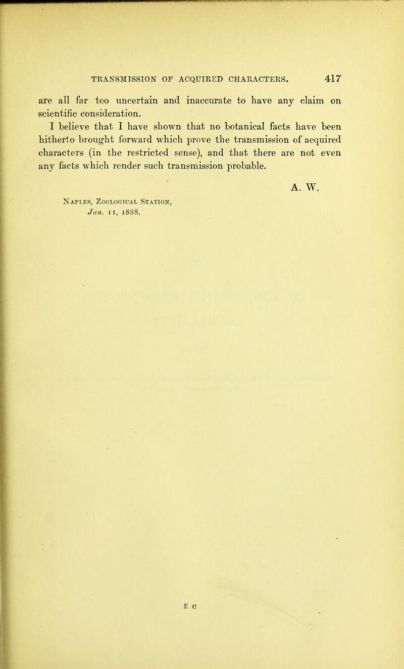 are all far too uncertain and inaccurate to have any claim on scientific consideration. I believe that I have shown that no botanical facts have been hitherto brought forward which prove the transmission of acquired characters (in the restricted sense), and that there are not even any facts which render such transmission probable. A. W. Naples, Zoological Station, Jan. II, 1888.