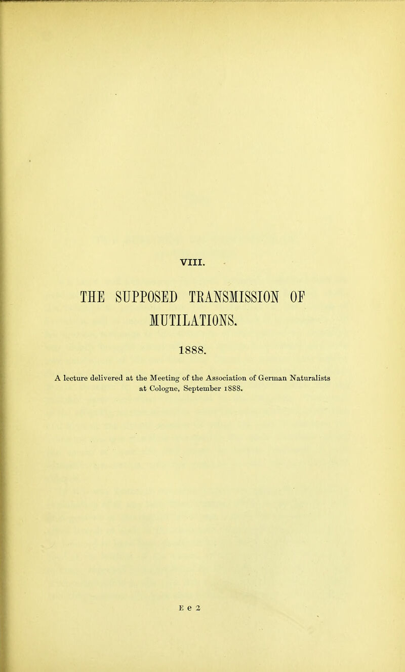 THE SUPPOSED TEANSMISSION OE MUTILATIONS. 1888. A lecture delivered at the Meeting of the Association of German Naturalists at Cologne, September i888. E e 2