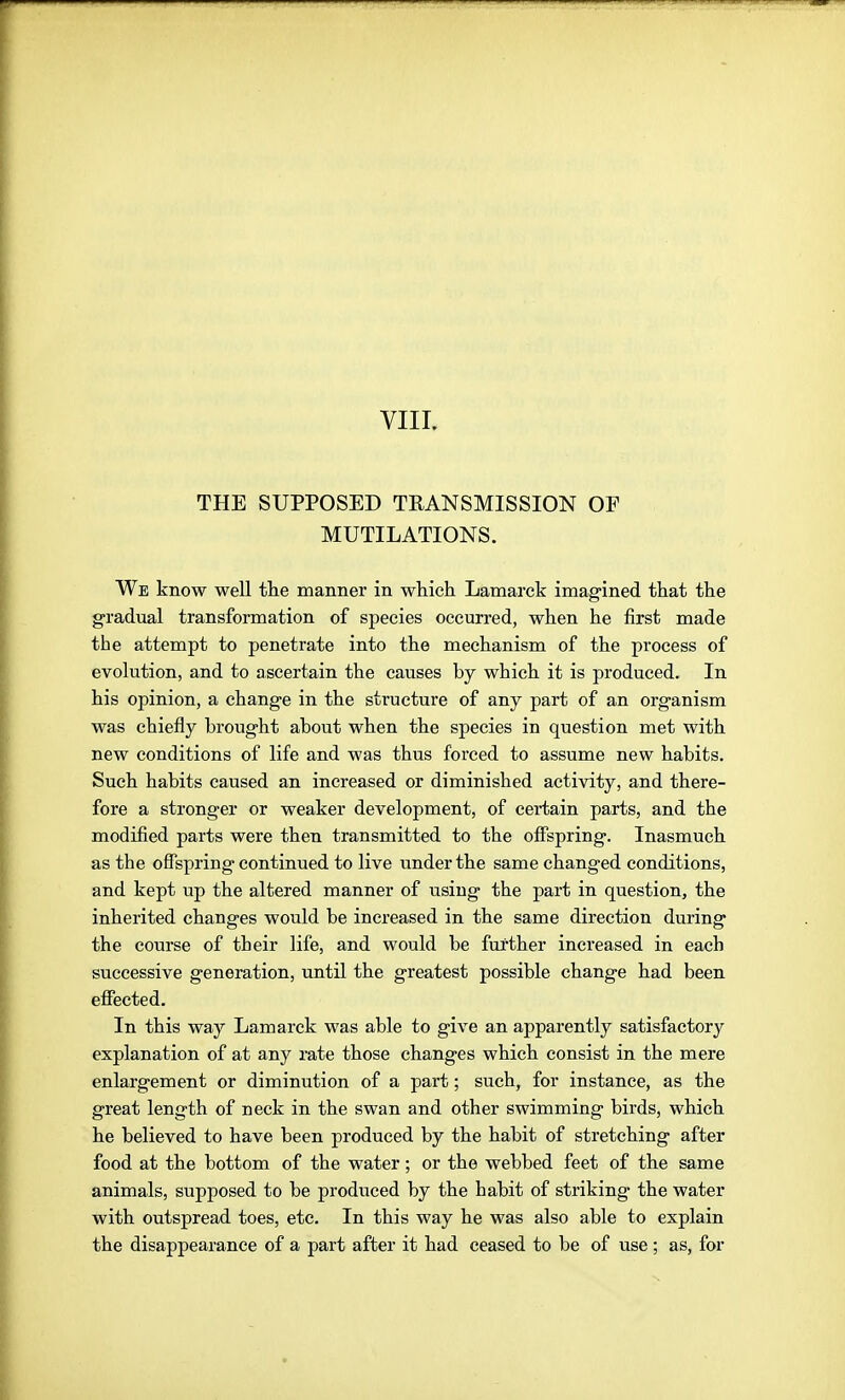 THE SUPPOSED TRANSMISSION OF MUTILATIONS. We know well tlie manner in which Lamarck imagined that the gradual transformation of species occurred, when he first made the attempt to penetrate into the mechanism of the process of evolution, and to ascertain the causes by which it is produced. In his opinion, a change in the structure of any part of an organism was chiefly brought about when the species in question met with new conditions of life and was thus forced to assume new habits. Such habits caused an increased or diminished activity, and there- fore a stronger or weaker development, of certain parts, and the modified parts were then transmitted to the offspring. Inasmuch as the offspring continued to live under the same changed conditions, and kept up the altered manner of using the part in question, the inherited changes would be increased in the same direction during the course of their life, and would be further increased in each successive generation, until the greatest possible change had been effected. In this way Lamarck was able to give an apparently satisfactory explanation of at any rate those changes which consist in the mere enlargement or diminution of a part; such, for instance, as the great length of neck in the swan and other swimming birds, which he believed to have been produced by the habit of stretching after food at the bottom of the water; or the webbed feet of the same animals, supposed to be produced by the habit of striking the water with outspread toes, etc. In this way he was also able to explain the disappearance of a part after it had ceased to be of use; as, for