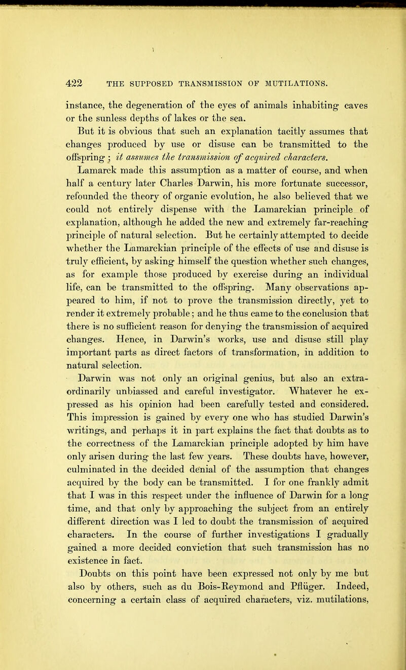 instance, the degeneration of the eyes of animals inhabiting caves or the sunless depths of lakes or the sea. But it is obvious that such an explanation tacitly assumes that changes produced by use or disuse can be transmitted to the offspring ; it assumes the transmission of acquired characters. Lamarck made this assumption as a matter of course, and vphen half a century later Charles Darwin, his more fortunate successor, refounded the theory of organic evolution, he also believed that we could not entirely dispense with the Lamarckian principle of explanation, although he added the new and extremely far-reaching principle of natural selection. But he certainly attempted to decide whether the Lamai'ckian principle of the effects of use and disuse is truly efficient, by asking himself the question whether such changes, as for example those produced by exercise during an individual life, can be transmitted to the offspring. Many observations ap- peared to him, if not to prove the transmission directly, yet to render it extremely probable; and he thus came to the conclusion that there is no sufficient reason for denying the transmission of acquired changes. Hence, in Darwin's works, use and disuse still play important parts as direct factors of transformation, in addition to natural selection. Darwin was not only an original genius, but also an extra- ordinarily unbiassed and careful investigator. Whatever he ex- pressed as his opinion had been carefully tested and considered. This impression is gained by every one who has studied Darwin's writings, and perhaps it in part explains the fact that doubts as to the correctness of the Lamarckian principle adopted by him have only arisen during the last few years. These doubts have, however, culminated in the decided denial of the assumption that changes acquired by the body can be transmitted. I for one frankly admit that I was in this respect under the influence of Darwin for a long time, and that only by approaching the subject from an entirely different direction was I led to doubt the transmission of acquired characters. In the course of further investigations I gradually gained a more decided conviction that such transmission has no existence in fact. Doubts on this point have been expressed not only by me but also by others, such as du Bois-Reymond and Pflüger. Indeed, concerning a certain class of acquired characters, viz. mutilations,