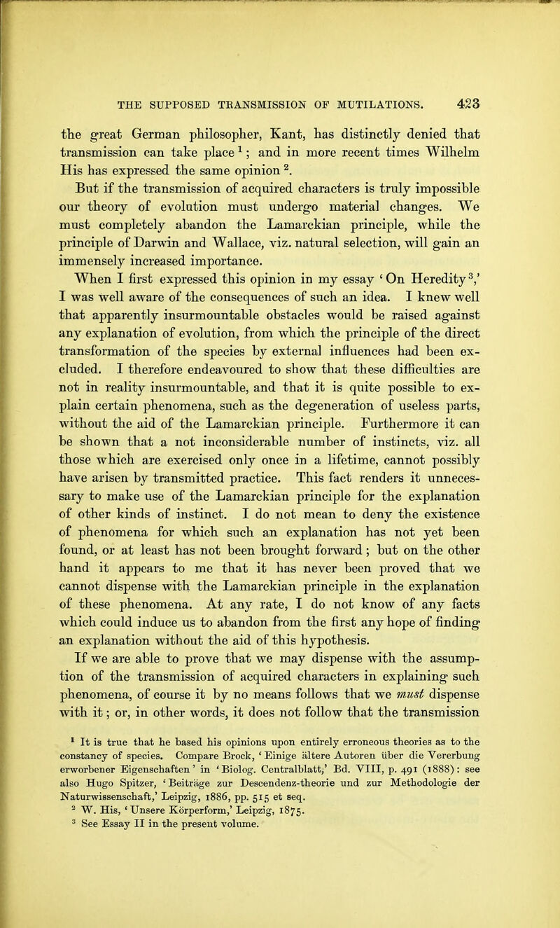 the great German philosopher, Kant, has distinctly denied that transmission can take place ^; and in more recent times Wilhelm His has expressed the same opinion ^. But if the transmission of acquired characters is truly impossible our theory of evolution must undergo material changes. We must completely abandon the Lamarckian principle, while the principle of Darwin and Wallace, viz. natural selection, will gain an immensely increased importance. When I first expressed this opinion in my essay ' On Heredity I was well aware of the consequences of such an idea. I knew well that apparently insurmountable obstacles would be raised against any explanation of evolution, from which the principle of the direct transformation of the species by external influences had been ex- cluded. I thei'efore endeavoured to show that these difiiculties are not in reality insurmountable, and that it is quite possible to ex- plain certain phenomena, such as the degeneration of useless parts, without the aid of the Lamarckian principle. Furthermore it can be shown that a not inconsiderable number of instincts, viz. all those which are exercised only once in a lifetime, cannot possibly have arisen by transmitted practice. This fact renders it unneces- sary to make use of the Lamarckian principle for the explanation of other kinds of instinct. I do not mean to deny the existence of phenomena for which such an explanation has not yet been found, or at least has not been brought foi-ward; but on the other hand it appears to me that it has never been proved that we cannot dispense with the Lamarckian principle in the explanation of these phenomena. At any rate, I do not know of any facts which could induce us to abandon from the first any hope of finding an explanation without the aid of this hypothesis. If we are able to prove that we may dispense with the assump- tion of the transmission of acquired characters in explaining such phenomena, of course it by no means follows that we must dispense with it; or, in other words, it does not follow that the transmission * It is true that lie based his opinions upon entirely erroneous theories as to the constancy of species. Compare Brock, ' Einige ältere Autoren über die Vererbung erworbener Eigenschaften' in 'Biolog. Centraiblatt,' Bd. VIII, p. 491 (1888): see also Hugo Spitzer, ' Beiträge zur Descendenz-theorie und zur Methodologie der Naturwissenschaft,' Leipzig, 1886, pp. 515 et seq. ^ W. His, 'Unsere Körperform,' Leipzig, 1875. ' See Essay II in the present volume.