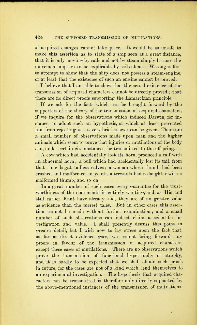 of acquired changes cannot take place. It would be as unsafe to make this assertion as to state of a ship seen at a great distance, that it is only moving by sails and not by steam simply because the movement appears to be explicable by sails alone. We ought first to attempt to show that the ship does not possess a steam-engine, or at least that the existence of such an engine cannot be proved. I believe that I am able to show that the actual existence of the transmission of acquired characters cannot be directly proved ; that there are no direct proofs supporting the Lamarckian principle. If we ask for the facts which can be brought forward by the supporters of the theory of the transmission of acquired characters, if we inquire for the observations which induced Darwin, for in- stance, to adopt such an hypothesis, or which at least prevented him from rejecting it,—a veiy brief answer can be given. There are a small number of observations made upon man and the higher animals which seem to prove that injuries or mutilations of the body can, under certain circumstances, be transmitted to the offspring. A cow which had accidentally lost its horn, produced a calf with an abnormal horn; a bull which had accidentally lost its tail, from that time begat tailless calves ; a woman whose thumb had been crushed and malformed in youth, afterwards had a daughter with a malformed thumb, and so on. In a great number of such cases every guarantee for the trust- worthiness of the statements is entirely wanting, and, as His and still earlier Kant have already said, they are of no greater value as evidence than the merest tales. But in other cases this asser- tion cannot be made without further examination; and a small number of such observations can indeed claim a scientific in- vestigation and value. I shall presently discuss this point in greater detail, but I wish now to lay stress upon the fact that, as far as direct evidence goes, we cannot bring forwai-d any proofs in favour of the transmission of acquired characters, except these cases of mutilations. There are no observations which prove the transmission of functional hypertrophy or atrophy, and it is hardly to be expected that we shall obtain such proofs in future, for the cases are not of a kind which lend themselves to an experimental investigation. The hypothesis that acquired cha- racters can be transmitted is therefore only directly supported by the above-mentioned instances of the transmission of mutilations.