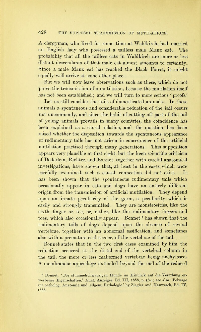 A clerg-yman, who lived for some time at Waldkirch, had man-ied an English lady who possessed a tailless male Manx cat. The prohability that all the tailless cats in Waldkirch are more or less distant descendants of that male eat almost amounts to certainty. Since a male Manx cat has reached the Black Forest, it might equally well arrive at some other place. But we will now leave observations such as these, which do not prove the transmission of a mutilation, because the mutilation itself has not been established ; and we will turn to more serious ' proofs.' Let us still consider the tails of domesticated animals. In these animals a spontaneous and considerable reduction of the tail occurs not uncommonly, and since the habit of cutting off part of the tail of young animals prevails in many countries, the coincidence has been explained as a causal relation, and the question has been raised whether the disposition towards the spontaneous appearance of rudimentary tails has not arisen in consequence of the artificial mutilation practised through many generations. This supposition appears very plausible at first sight, but the keen scientific criticism of Döderlein, Richter, and Bonnet, together with careful anatomical investigations, have shown that, at least in the cases which were carefully examined, such a causal connection did not exist. It has been shown that the spontaneous rudimentary tails which occasionally appear in cats and dogs have an entirely different origin from the transmission of artificial mutilation. They depend upon an innate peculiarity of the germ, a peculiarity which is easily and strong-ly transmitted. They are monstrosities, like the sixth finger or toe, or, rather, like the rudimentary fingers and toes, which also occasionally appear. Bonnet ^ has shown that the rudimentary tails of dogs depend upon the absence of several vertebrae, together with an abnormal ossification, and sometimes also with a premature coalescence, of the vertebrae of the tail. Bonnet states that in the two first cases examined by him the reduction occun-ed at the distal end of the vertebral column in the tail, the more or less malformed vertebrae being anchylosed. A membranous appendage extended beyond the end of the reduced ^ Bonnet, ' Die stummelschwänzigen Hunde im Hinblick auf die Vererbung er- worbener Eigenschaften,' Anat. Anzeiger, Bd. III, 1888, p. 584; see also 'Beiträge zur patholog. Anatomie und allgem. Pathologie' by Ziegler and Nauwerck, Bd. IV, 1888.