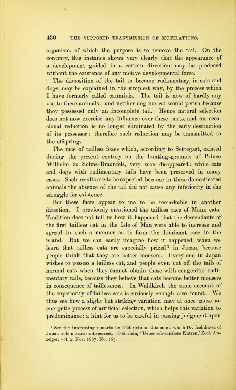 organism, of which the purpose is to remove the tail. On the contrary, this instance shows very clearly that the appearance of a development guided in a certain direction may be produced without the existence of any motive developmental force. The disposition of the tail to become rudimentary, in cats and dogs, may be explained in the simplest way, by the process which I have formerly called panmixia. The tail is now of hardly any use to these animals ; and neither dog nor cat would perish because they possessed only an incomplete tail. Hence natural selection does not now exercise any influence over these parts, and an occa- sional reduction is no longer eliminated by the early destruction of its possessor: therefore such reduction may be transmitted to the ofispring. The race of tailless foxes which, according to Settegast, existed during the present century on the hunting-grounds of Prince Wilhelm zu Solms-Braunfels, very soon disappeared; while cats and dogs with rudimentary tails have been preserved in many cases. Such results are to be expected, because in these domesticated animals the absence of the tail did not cause any inferiority in the struggle for existence. But these facts appear to me to be remarkable in another direction. I previously mentioned the tailless race of Manx cats. Tradition does not tell us how it happened that the descendants of the first tailless cat in the Isle of Man were able to increase and spread in such a manner as to form the dominant race in the island. But we can easily imagine how it happened, when we learn that tailless cats are especially prized^ in Japan, because people think that they are better mousers. Every one in Japan wishes to possess a tailless cat, and people even cut off the tails of normal cats when they cannot obtain those with congenital rudi- mentary tails, because they believe that cats become better mousers in consequence of taillessness. In Waldkirch the same account of the superiority of tailless cats is curiously enough also found. We thus see how a slight but striking variation may at once cause an energetic process of artificial selection, which helps this variation to predominance: a hint for us to be careful in passing judgment upon ' See the interesting remarks by Döderlein on this point, which Dr. Ischikawa of Japan tells me are quite correct. Döderlein, ' lieber schwanzlose Katzen,' Zool. An- zeiger, vol. X. Nov. 1887, No. 265.
