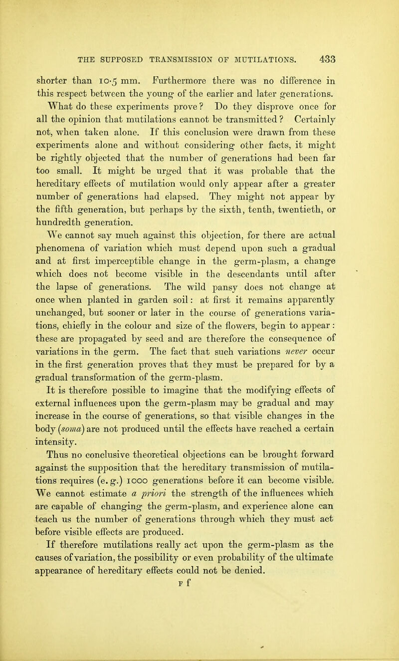 shorter than 10-5 mm. Fm'thermore there was no difference in this respect between the young- of the earlier and later generations. What do these experiments prove ? Do they disprove once for all the opinion that mutilations cannot be transmitted ? Certainly not, when taken alone. If this conclusion were drawn from these experiments alone and without considering other facts, it might be rightly objected that the number of generations had been far too small. It might be urged that it was probable that the hereditary effects of mutilation would only appear after a greater number of generations had elapsed. They might not appear by the fifth generation, but perhaps by the sixth, tenth, twentieth, or hundredth generation. We cannot say much against this objection, for there are actual phenomena of variation which must depend upon such a gradual and at first imperceptible change in the germ-plasm, a change which does not become visible in the descendants until after the lapse of generations. The wild pansy does not change at once when planted in garden soil: at first it remains apparently unchanged, but sooner or later in the course of generations varia- tions, chiefly in the colour and size of the flowers, begin to appear: these are propagated by seed and are therefore the consequence of variations in the germ. The fact that such variations never occur in the first generation proves that they must be prepared for by a gradual transformation of the germ-plasm. It is therefore possible to imagine that the modifying effects of external influences upon the germ-plasm may be gradual and may increase in the course of generations, so that visible changes in the body {soma) are not produced until the effects have reached a certain intensity. Thus no conclusive theoretical objections can be brought forward against the supposition that the hereditary transmission of mutila- tions requires (e.g.) 1000 generations before it can become visible. We cannot estimate a priori the strength of the influences which are capable of changing the germ-plasm, and experience alone can teach us the number of generations through which they must act before visible effects are produced. If therefore mutilations really act upon the germ-plasm as the causes of variation, the possibility or even probability of the ultimate appearance of hereditary effects could not be denied. F f