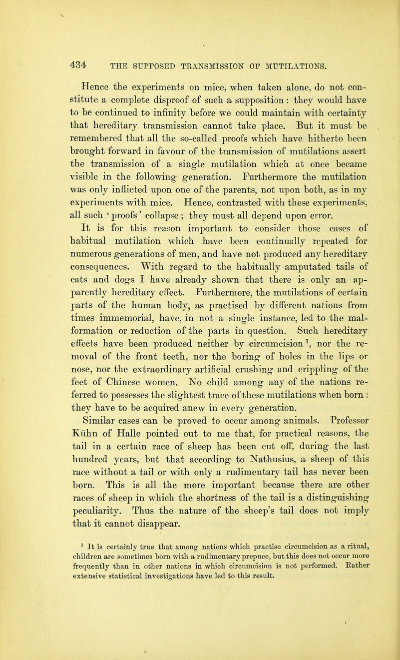 Hence the experiments on mice, when taken alone, do not con- stitute a complete disproof of such a supposition: they would have to be continued to infinity before we could maintain with certainty that hereditary transmission cannot take place. But it must be remembered that all the so-called proofs which have hitherto been brought forward in favour of the transmission of mutilations assert the transmission of a single mutilation which at once became visible in the following generation. Furthermore the mutilation was only inflicted upon one of the parents, not upon both, as in my experiments with mice. Hence, contrasted with these experiments, all such ' proofs' collapse ; they must all depend upon error. It is for this reason important to consider those cases of habitual mutilation which have been continually repeated for numerous generations of men, and have not produced any hereditary consequences. With regard to the habitually amputated tails of cats and dogs I have already shown that there is only an ap- parently hereditary effect. Furthermore, the mutilations of certain parts of the human body, as practised by different nations from times immemorial, have, in not a single instance, led to the mal- formation or reduction of the parts in question. Such hereditary effects have been produced neither by circumcision ^, nor the re- moval of the front teeth, nor the boring of holes in the lips or nose, nor the extraordinary artificial crushing and crippling of the feet of Chinese women. No child among any of the nations re- ferred to possesses the slightest trace of these mutilations when born : they have to be acquired anew in every generation. Similar cases can be proved to occur among animals. Professor Kühn of Halle pointed out to me that, for practical reasons, the taü in a certain race of sheep has been cut off, during the last hundred years, but that according to Nathusius, a sheep of this race without a tail or with only a rudimentary tail has never been born. This is all the more important because there are other races of sheep in which the shortness of the tail is a distinguishing peculiarity. Thus the nature of the sheep's tail does not imply that it cannot disappear. ' It is certainly true that among nations whioh practise circumcision as a ritual, children are sometimes born with a rudimentary prepuce, but this does not occur more frequently than in other nations in which circumcision is not performed. Bather extensive statistical investigations have led to this result.