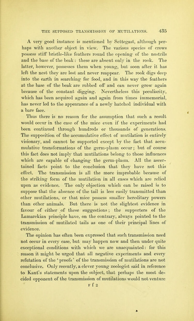A veiy good instance is mentioned by Setteg-ast, although per- haps with anothei' object in view. The various species of crows possess stiff bristle-like feathers round the opening of the nostrils and the base of the beak : these are absent only in the rook. The latter, however, possesses them when young, but soon after it has left the nest they are lost and never reappear. The rook digs deep into the earth in searching for food, and in this way the feathers at the base of the beak are rubbed off and can never grow again because of the constant digging. Nevertheless this peculiarity, which has been acquired again and again from times immemorial, has never led to the appearance of a newly hatched individual with a bare face. Thus there is no reason for the assumption that such a result would occur in the case of the mice even if the experiments had been continued through hundreds or thousands of generations. The supposition of the accumulative effect of mutilation is entirely visionary, and cannot be supported except by the fact that accu- mulative transformations of the germ-plasm occur; but of course this fact does not imply that mutilations belong to those influences which are capable of changing the germ-plasm. All the ascer- tained facts point to the conclusion that they have not this effect. The transmission is all the more improbable because of the striking form of the mutilation in all cases which are relied upon as evidence. The only objection which can be raised is to suppose that the absence of the tail is less easily transmitted than other mutilations, or that mice possess smaller hereditary powers than other animals. But there is not the slightest evidence in favour of either of these suggestions; the supporters of the Lamarckian principle have, on the contrary, always pointed to the transmission of mutilated tails as one of their principal lines of evidence. The opinion has often been expressed that such transmission need not occur in every case, but may happen now and then under quite exceptional conditions with which we are unacquainted: for this reason it might be urged that all negative experiments and every refutation of the ' proofs' of the transmission of mutilations are not conclusive. Only recently, a clever young zoologist said in reference to Kant's statements upon the subject, that perhaps the most de- cided opponent of the transmission of mutilations would not venture F f 3