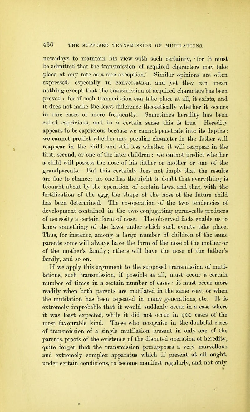 nowadays to maintain his view with, such certainty, ' for it must be admitted that the transmission of acquired characters may take place at any rate as a rare exception.' Similar opinions are often expressed, especially in conversation, and yet they can mean nothing except that the transmission of acquired characters has been proved ; for if such transmission can take place at all, it exists, and it does not make the least difference theoretically whether it occurs in rare cases or more frequently. Sometimes heredity has been called capricious, and in a certain sense this is true. Heredity appears to be capricious because we cannot penetrate into its depths: we cannot predict whether any peculiar character in the father will reappear in the child, and still less whether it will reappear in the first, second, or one of the later children : we cannot predict whether a child will possess the nose of his father or mother or one of the grandparents. But this certainly does not imply that the results are due to chance: no one has the right to doubt that everything is brought about by the operation of certain laws, and that, with the fertilization of the egg, the shape of the nose of the future child has been determined. The co-operation of the two tendencies of development contained in the two conjugating germ-cells produces of necessity a certain form of nose. The observed facts enable us to know something of the laws under which such events take place. Thus, for instance, among a large number of children of the same parents some will always have the form of the nose of the mother or of the mother's family; others will have the nose of the father's family, and so on. If we apply this argument to the supposed transmission of muti- lations, such transmission, if possible at all, must occur a certain number of times in a certain number of cases : it must occur more readily when both parents are mutilated in the same way, or when the mutilation has been repeated in many generations, etc. It is extremely improbable that it would suddenly occur in a case where it was least expected, while it did not occur in 900 cases of the most favourable kind. Those who recognise in the doubtful cases of transmission of a single mutilation present in only one of the parents, proofs of the existence of the disputed operation of heredity, quite forget that the transmission presupposes a very marvellous and extremely complex apparatus which if present at all ought, under certain conditions, to become manifest regularly, and not only