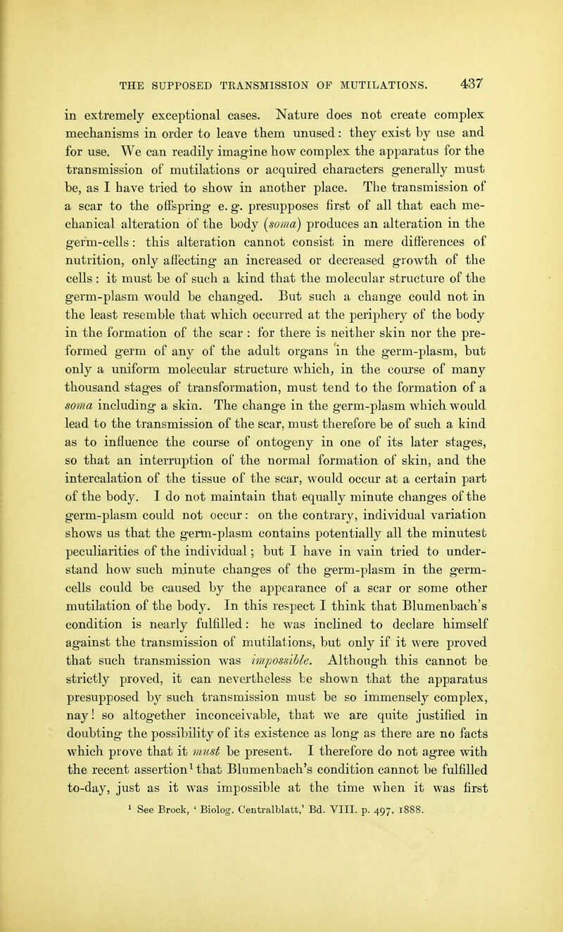 in extremely exceptional cases. Nature does not create complex mechanisms in order to leave them unused: they exist by use and for use. We can readily imagine how complex the apparatus for the transmission of mutilations or acquired characters generally must be, as I have tried to show in another place. The transmission of a scar to the offspring e. g. presupposes first of all that each me- chanical alteration of the body [soma) produces an alteration in the germ-cells: this alteration cannot consist in mere differences of nutrition, only affecting an increased or decreased growth of the cells : it must be of such a kind that the molecular structure of the germ-plasm would be changed. But such a change could not in the least resemble that which occurred at the periphery of the body in the formation of the scar : for there is neither skin nor the pre- formed germ of any of the adult organs in the germ-plasm, but only a uniform molecular structure which, in the coui'se of many thousand stages of transformation, must tend to the formation of a soma including a skin. The change in the germ-plasm which would lead to the transmission of the scar, must therefore be of such a kind as to influence the course of ontogeny in one of its later stages, so that an interruption of the normal formation of skin, and the intercalation of the tissue of the sear, would occur at a certain part of the body. I do not maintain that equally minute changes of the germ-plasm could not occur: on the contrary, individual variation shows us that the gertn-plasm contains potentially all the minutest peculiarities of the individual; but I have in vain tried to under- stand how such minute changes of the germ-plasm in the germ- cells could be caused by the appearance of a scar or some other mutilation of the body. In this respect I think that Blumenbach's condition is nearly fulfilled: he was inclined to declare himself against the transmission of mutilations, but only if it were proved that such transmission was impossible. Although this cannot be strictly proved, it can nevertheless be shown that the apparatus presupposed by such transmission must be so immensely complex, nay! so altogether inconceivable, that we are quite justified in doubting the possibility of its existence as long as there are no facts which prove that it vmst be present. I therefore do not agree with the recent assertion^ that Blumenbach's condition cannot be fulfilled to-day, just as it was impossible at the time when it was first ^ See Brook, ' Biolog. Centralblatt,' Bd. VIII. p. 497, 1888.