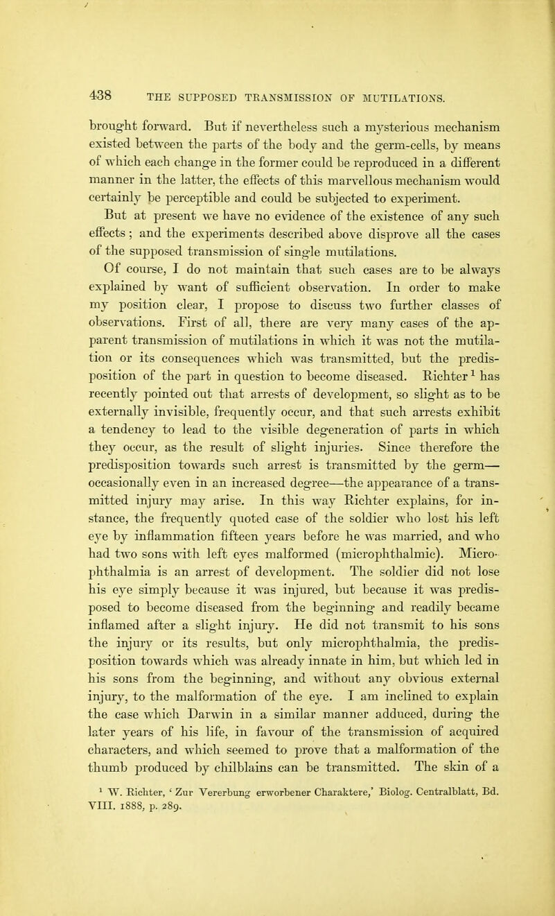 brought forward. But if nevertheless such a mysterious mechanism existed between the parts of the body and the germ-cells, by means of which each change in the former could be reproduced in a different manner in the latter, the effects of this marvellous mechanism would certainly be perceptible and could be subjected to experiment. But at p]'esent we have no evidence of the existence of any such effects ; and the experiments described above disprove all the cases of the supposed transmission of single mutilations. Of course, I do not maintain that such cases are to be always explained by want of sufficient observation. In order to make my position clear, I propose to discuss two further classes of observations. First of all, there are very many cases of the ap- parent transmission of mutilations in which it was not the mutila- tion or its consequences which was transmitted, but the predis- position of the part in question to become diseased. Richter ^ has recently pointed out that arrests of development, so slight as to be externally invisible, frequently occur, and that such arrests exhibit a tendency to lead to the visible degeneration of parts in which they occur, as the result of slight injuries. Since therefore the predisposition towards such arrest is transmitted by the germ— occasionally even in an increased degree—the appearance of a trans- mitted injmy may arise. In this way Richter explains, for in- stance, the frequently quoted case of the soldier who lost his left eye by inflammation fifteen years before he was married, and who had two sons with left eyes malformed (microphthalmie). Micro- phthalmia is an arrest of development. The soldier did not lose his eye simply because it was injured, but because it was predis- posed to become diseased from the beginning and readily became inflamed after a slight injury. He did not transmit to his sons the injury or its results, but only microphthalmia, the predis- position towards which was already innate in him, but which led in his sons from the beginning, and without any obvious extemal injury, to the malformation of the eye. I am inclined to explain the case which Darwin in a similar manner adduced, during the later years of his life, in favom- of the transmission of acquired characters, and which seemed to ju-ove that a malformation of the thumb produced by chilblains can be transmitted. The skin of a ' W. Eicliter, ' Zur Vererbung erworbener Charaktere,' Biolog. Centralblatt, Bd. VIII. 1888, p. 289.