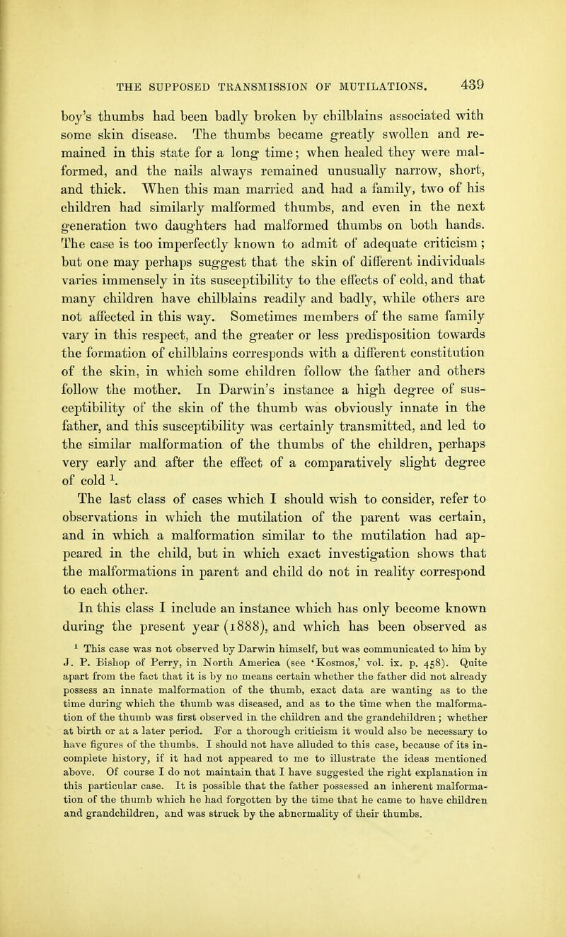boy's thumbs had been badly broken by chilblains associated with some skin disease. The thumbs became greatly swollen and re- mained in this state for a long time; when healed they were mal- formed, and the nails always remained unusually narrow, short, and thick. When this man married and had a family, two of his children had similarly malformed thumbs, and even in the next generation two daughters had malformed thumbs on both hands. The ease is too imperfectly known to admit of adequate criticism; but one may perhaps suggest that the skin of different individuals varies immensely in its susceptibility to the effects of cold, and that many children have chilblains readily and badly, while others are not affected in this way. Sometimes members of the same family vary in this respect, and the greater or less predisposition towards the formation of chilblains corresponds with a different constitution of the skin, in which some children follow the father and others follow the mother. In Darwin's instance a high degree of sus- ceptibility of the skin of the thumb was obviously innate in the father, and this susceptibility was certainly transmitted, and led to the similar malformation of the thumbs of the children, perhaps very early and after the effect of a comparatively slight degree of cold ^. The last class of cases which I should wish to consider, refer to observations in which the mutilation of the parent was certain, and in which a malformation similar to the mutilation had ap- peared in the child, but in which exact investigation shows that the malformations in parent and child do not in reality correspond to each other. In this class I include an instance which has only become known during the present year (1888), and which has been observed as This case was not observed by Darwin himself, but was communicated to him by J. P. Bishop of Perry, in North America (see 'Kosmos,' vol. ix. p. 458). Quite apart from the fact that it is by no means certain whether the father did not already possess an innate malformation of the thumb, exact data are wanting as to the time during which the thumb was diseased, and as to the time when the malforma- tion of the thumb was first observed in the children and the grandchildren ; whether at bii'th or at a later period. For a thorough criticism it would also be necessary to have figures of the thumbs. I should not have alluded to this case, because of its in- complete history, if it had not appeared to me to illustrate the ideas mentioned above. Of course I do not maintain that I have suggested the right explanation in this particular case. It is possible that the father possessed an inherent malforma- tion of the thumb which he had forgotten by the time that he came to have children and grandchildren, and was struck by the abnormality of their thumbs.