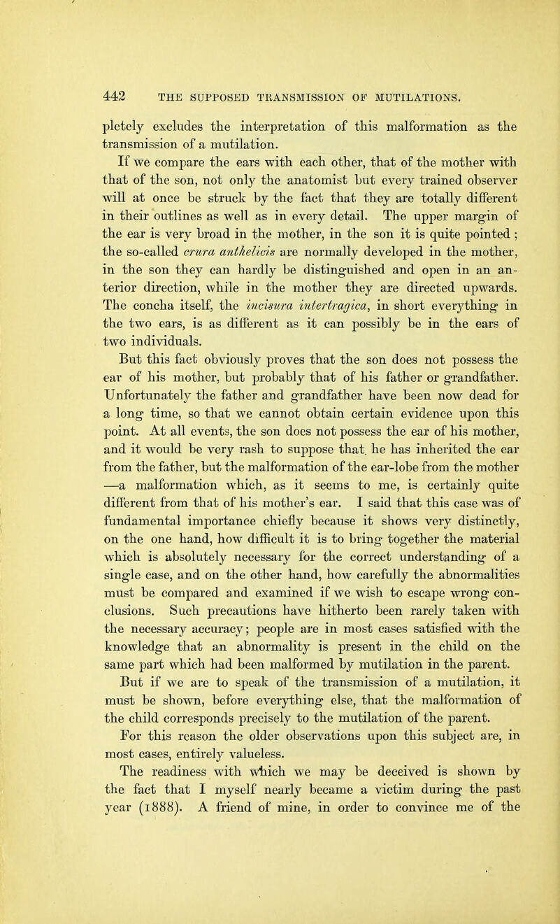 pletely excludes the interpretation of this malformation as the transmission of a mutilation. If we compare the ears with each other, that of the mother with that of the son, not only the anatomist but every trained observer will at once be struck by the fact that they are totally different in their outlines as well as in every detail. The upper margin of the ear is very broad in the mother, in the son it is quite pointed ; the so-called crura anthelicis are normally developed in the mother, in the son they can hardly be distinguished and open in an an- terior dii'eetion, while in the mother they are directed upwards. The concha itself, the incisura iuiertratjica, in short everything in the two ears, is as different as it can possibly be in the ears of two individuals. But this fact obviously proves that the son does not possess the ear of his mother, but probably that of his father or grandfather. Unfortunately the father and grandfather have been now dead for a long time, so that we cannot obtain certain evidence upon this point. At all events, the son does not possess the ear of his mother, and it would be very rash to suppose that, he has inherited the ear from the father, but the malformation of the ear-lobe from the mother —a malformation which, as it seems to me, is certainly quite different from that of his mother's ear. I said that this case was of fundamental importance chiefly because it shows very distinctly, on the one hand, how difficult it is to bring together the material which is absolutely necessary for the correct understanding of a single case, and on the other hand, how carefully the abnormalities must be compared and examined if we wish to escape wrong con- clusions. Such precautions have hitherto been rarely taken with the necessary accuracy; people are in most cases satisfied with the knowledge that an abnormality is present in the child on the same part which had been malformed by mutilation in the parent. But if we are to speak of the transmission of a mutilation, it must be shown, before everything else, that the malformation of the child corresponds precisely to the mutilation of the parent. For this reason the older observations upon this subject are, in most cases, entirely valueless. The readiness with which we may be deceived is shown by the fact that I myself nearly became a victim during the past year (1888). A friend of mine, in order to convince me of the