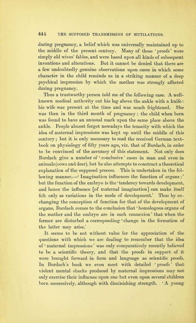 during pregnancy, a belief which was universally maintained up to the middle of the present century. Many of those ' proofs' were simply old wives' fables, and were based upon all kinds of subsequent inventions and alterations. But it cannot be denied that there are a few undoubtedly genuine observations upon cases in which some character in the child reminds us in a striking manner of a deep psychical impression by which the mother was strongly affected during pregnancy. Thus a trustworthy person told me of the following ease. A well- known medical authority cut his leg above the ankle with a knife: his wife was present at the time and was much frightened. She was then in the third month of pregnancy: the child when born was found to have an unusual mark upon the same place above the ankle. People almost forget nowadays the tenacity with which the idea of maternal impressions was kept up until the middle of this century; but it is only necessary to read the received German text- book on physiology of fifty years ago, viz. that of Burdach, in order to be convinced of the accm'acy of this statement. Not only does Burdach give a number of ' conclusive' cases in man and even in animals (cows and deer), but he also attempts to construct a theoretical explanation of the supposed process. This is undertaken in the fol- lowing manner,—' Imagination influences the function of organs ;' but the function of the embryo is the' tendency towards development, and hence the influence [of maternal imagination] can make itself felt only as variations in the mode of development.' Thus by ex- changing the conception of function for that of the development of organs, Burdach comes to the conclusion that' homologous organs of the mother and the embryo are in such connexion' that when the former are disturbed a corresponding ' change in the formation of the latter may arise.' It seems to be not without value for the appreciation of the questions with which we are dealing to remember that the idea of' maternal impressions' was only comparatively recently believed to be a scientific theory, and that the proofs in support of it were brought forward in form and language as scientific proofs. In Burdach's book we even meet with detailed ' proofs' that violent mental shocks produced by maternal impressions may not only exercise their influence upon one but even upon several children born successively, although with diminishing strength. ' A young