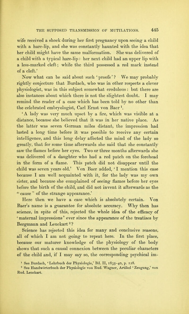 wife received a shock during her first pregnancy upon seeing a child with a hare-lip, and she was constantly haunted with the idea that her child might have the same malformation. She was delivered of a child with a typical hare-lip: her next child had an upper lip with a less-marked cleft; while the third possessed a red mark instead of a cleft.' Now what can be said about such ' proofs' ? We may probably rightly conjecture that Burdach, who was in other respects a clever physiologist, was in this subject somewhat credulous: but there are also instances about which there is not the slightest doubt. I may remind the reader of a ease which has been told by no other than the celebrated embryologist, Carl Ernst von Baer ^. 'A lady was very much upset by a fire, which was visible at a distance, because she believed that it was in her native place. As the latter was seven German miles distant, the impression had lasted a long time before it was possible to receive any certain intelligence, and this long delay afiected the mind of the lady so greatly, that for some time afterwards she said that she constantly saw the flames before her eyes. Two or three months afterwards she was delivered of a daughter who had a red patch on the forehead in the form of a flame. This patch did not disappear until the child was seven years old.' Von Baer added, ' I mention this case because I am well acquainted with it, for the lady was my own sister, and because she complained of seeing flames before her eyes before the birth of the child, and did not invent it afterwards as the  cause  of the strange appearance.' Here then we have a case which is absolutely certain. Von Baer's name is a guarantee for absolute accuracy. Why then has science, in spite of this, rejected the whole idea of the efficacy of ' maternal impressions' ever since the appearance of the ti'eatises by Bergmann and Leuckart ^ ? Science has rejected this idea for many and conclusive reasons, all of which I am not going to repeat here. In the first place, because our maturer knowledge of the physiology of the body shows that such a causal connexion between the peculiar characters of the child and, if I may say so, the corresponding psychical im- 1 See Burdach, 'Lehrbuch der Physiologie,' Bd. II, 1835-40, p. 128. ' See Handwörterbuch der Physiologie von Eud. Wagner, Artikel ' Zeugung,' von Rud. Leuckart.