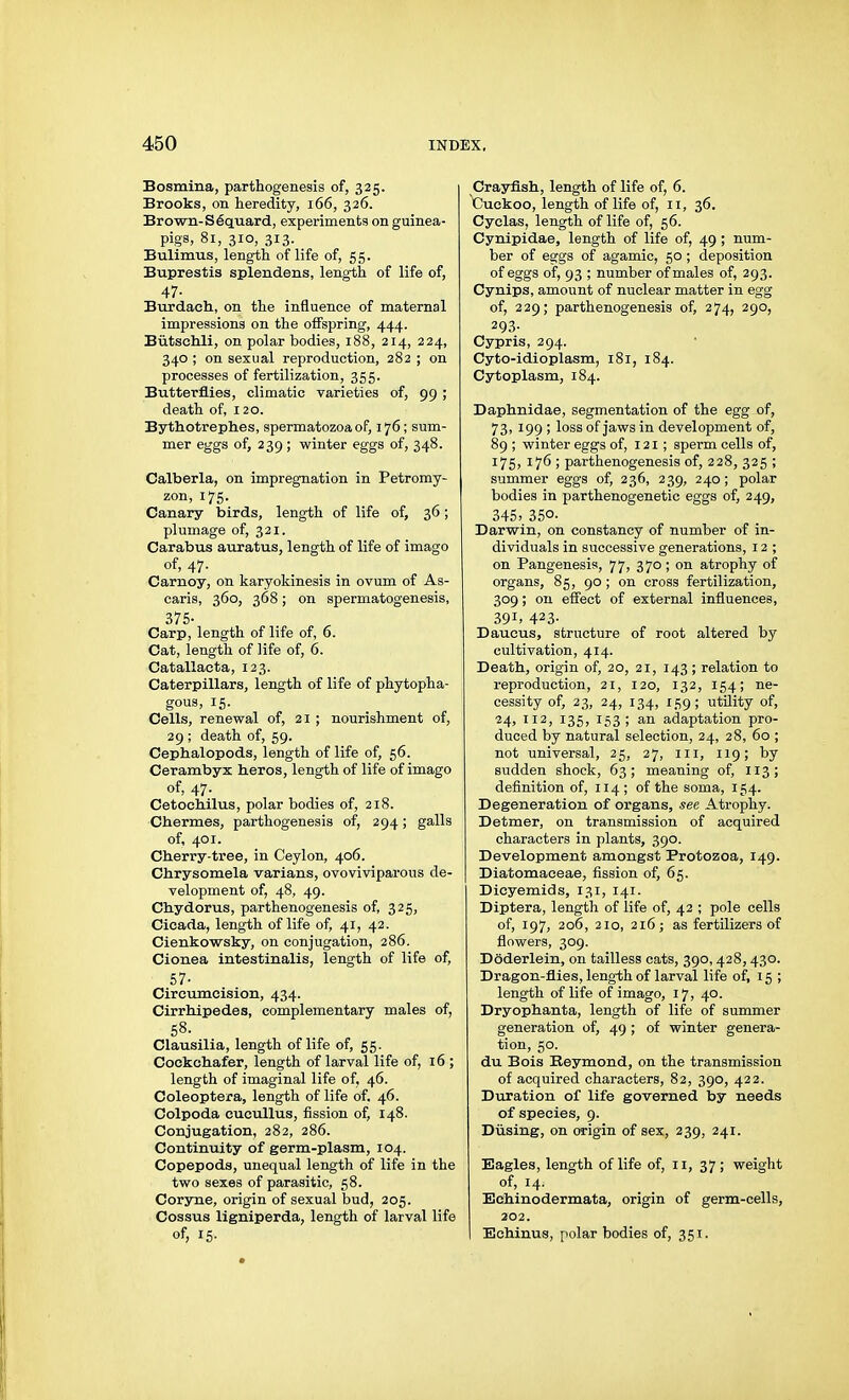 Bosmina, parthogenesis of, 325. Brooks, on heredity, 166, 326. Brown-Säquard, experiments on guinea- pigs, 81, 310, 313. Bulimus, length of life of, 55. Buprestis splendens, length of life of, 47- Burdach, on the influence of maternal impressions on the offspring, 444. Bütschli, on polar bodies, 188, 214, 224, 340 ; on sexual reproduction, 282 ; on processes of fertilization, 355. Butterflies, climatic varieties of, 99 ; death of, 120. Bythotrephes, spermatozoa of, 176; sum- mer eggs of, 239; winter eggs of, 348. Calberla, on impregnation in Petromy- zon, 175. Canary birds, length of life of, 36; plumage of, 321. Carabus auratus, length of life of imago of, 47. Carnoy, on karyokinesis in ovum of As- caris, 360, 368; on spermatogenesis, 375- Carp, length of life of, 6. Cat, length of life of, 6. Catallacta, 123. Caterpillars, length of life of phytopha- gous, 15. Cells, renewal of, 21 ; nourishment of, 29 ; death of, 59. Cephalopods, length of life of, 56. Cerambyx heros, length of life of imago of, 47. Cetochilus, polar bodies of, 218. Charmes, parthogenesis of, 294; galls of, 401. Cherry-tree, in Ceylon, 406. Chrysomela varians, ovoviviparous de- velopment of, 48, 49. Chydorus, parthenogenesis of, 325, Cicada, length of life of, 41, 42. Cienkowsky, on conjugation, 286. Cionea intestinalis, length of life of, 57- Circumcision, 434. Cirrhipedes, complementary males of, 58. Clausilia, length of life of, 55. Cockcliafer, length of larval life of, 16 ; length of imaginal life of, 46. Coleoptera, length of life of. 46. Colpoda cucullus, fission of, 148. Conjugation, 282, 286. Continuity of germ-plasm, 104. Copepods, unequal length of life in the two sexes of parasitic, 58. Coryne, origin of sexual bud, 205. Cossus ligniperda, length of larval life of, 15. Crayfish, length of life of, 6. Cuckoo, length of life of, 11, 36. Cyclas, length of life of, 56. Cynipidae, length of life of, 49 ; num- ber of eggs of agamic, 50 ; deposition of eggs of, 93 ; number of males of, 293. Cynips, amount of nuclear matter in egg of, 229; parthenogenesis of, 274, 290, 293- Cypris, 294. Cyto-idioplasm, 181, 184. Cytoplasm, 184. Daphnidae, segmentation of the egg of, 73, 199 ; loss of jaws in development of, 89 ; winter eggs of, 121 ; sperm cells of, 175, 17Ö ; parthenogenesis of, 228, 325 ; summer eggs of, 236, 239, 240; polar bodies in parthenogenetic eggs of, 249, 345> 350. Darwin, on constancy of number of in- dividuals in successive generations, 12 ; on Pangenesis, 77, 370; on atrophy of organs, 85, 90 ; on cross fertilization, 309; on effect of external influences, 391. 423- Daucus, structure of root altered by cultivation, 414. Death, origin of, 20, 21, 143 ; relation to reproduction, 21, 120, 132, 154; ne- cessity of, 23, 24, 134, 159; utility of, 24, 112, 135, 153; an adaptation pro- duced by natural selection, 24, 28, 60 ; not universal, 25, 27, iii, 119; by sudden shock, 63; meaning of, 113; definition of, 114 ; of the soma, 154. Degeneration of organs, see Atrophy. Detmer, on transmission of acquired characters in plants, 390. Development amongst Protozoa, 149. Diatomaceae, fission of, 65. Dicyemids, 131, 141. Diptera, length of life of, 42 ; pole cells of, 197, 206, 210, 216; as fertilizers of flowers, 309. Döderlein, on tailless cats, 390,428,430. Dragon-flies, leng-th of larval life of, 15 ; length of life of imago, 17, 40. Dryophanta, length of life of summer generation of, 49 ; of winter genera- tion, 50. du Bois Reymond, on the transmission of acquired characters, 82, 390, 422. Duration of life governed by needs of species, 9. Diising, on origin of sex, 239, 241. Eagles, length of life of, 11, 37; weight of, 14. Echinodermata, origin of germ-cells, 202. Echinus, polar bodies of, 351.