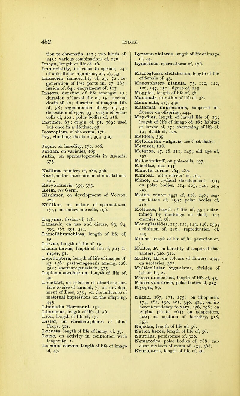 tion to chromatin, 217 ; two kinds of, 245 ; various combinations of, 276. Imago, length of life of, 16. Immortality, injurious to species, 24 ; of unicellular organisms, 25, 27, 33. Infusoria, immortality of, 25, 72 ; re- generation of lost parts in, 27, 185 ; fission of, 64 ; encystment of, 117- Insects, duration of life amongst, 15 ; duration of larval life of, 15; normal death of, 22; duration of imaginal life of, 38 ; segmentation of egg of, 73 ; deposition of eggs, 93 ; origin of germ- cells of, 202 ; polar bodies of, 218. Instinct, 83; origin of, 91, 389; used but once in a lifetime, 93. Isotropism, of the ovum, 176. Ivy, climbing shoots of, 393^ 399. Jäger, on heredity, 172, 206. Jordan, on varieties, 269. Julin, on spermatogenesis in Ascaris, 375- Kallima, mimicry of, 280, 306. Kant, on the transmission of mutilations, 423- Karyokinesis, 359, 375. Keim, see Germ. Kirchner, on development of Volvox, 204. Kölliker, on nature of spermatozoa, 175 ; on embryonic cells, 196. Lagynus, fission of, 148. Lamarck, on use and disuse, 83, 84, 303, 387, 391. 421- Lamellibranchiata, length of life of, 55- Larvae, length of life of, 15. Lasius flavus, length of life of, 50; L. niger, 51. Lepidoptera, length of life of images of, 43, 156 ; parthenogenesis among, 226, 352 ; spermatogenesis in, 375 Lepisma sacoharina, length of iife of, 40. Leuckart, on relation of absorbing sur- face to size of animal, 7 ; on develop- ment of Bees, 235 ; on the influence of maternal impressions on the offspring, 445- Limnadia Hermanni, 152. Limnaeus, length of life of, 56. Lion, length of life of, 13. Lister, on chromatophores of blind Frogs, 301. Locusta, length of life of imago of, 39. Lotze, on activity in connection with longevity, 7. Lucanus cervus, length of life of imago of, 47. Lycaena violacea, length of life of imago of, 44- Lynceinae, spermatazoa of, 176. Macroglossa stellatarum, length of life of female of, 45. Magosphaera planula, 75, 120, 122, 126, 147, 152 ; figure of, 123. Magpies, length of life of, 36. Mammals, duration of life of, 38. Manx cats, 427, 430. Maternal impressions, supposed in- fluence on offspring, 444. May-flies, length of larval life of, 15; length of life of imago of, 16; habitat of larvae of, 17; shortening of life of, 19 ; death of, 120. Meldola, 395. Melolontha vulgaris, see Cockchafer. Mesozoa, 128. Metazoa, 27, 28, in, 145; old age of, 157- Metschnikoff, on pole-cells, 197. Micellae, 190, 194. Mimetic forms, 264, 280. Mimosa, ' after effects' in, 404. Minot, on cyclical development, 199; on polar bodies, 214, 225, 340, 345, 353- Moina, winter eggs of, 118, 240; seg- mentation of, 199; polar bodies of, 218. Molluscs, length of life of, 55 ; deter- mined by markings on shell, 14; enemies of, 58. Monoplastides, 115, 122, 125, 146, 159 ; definition of, 120; reproduction of, 149. Mouse, length of life of, 6 ; gestation of, 7- Müller, F., on heredity of acquired cha- racters, 320, 322. Müller, H., on colours of flowers, 259 ; on nectaries, 307. Multicellular organisms, division of labour in, 27. Musca domestica, length of life of, 43. Musca vomitoria, polar bodies of, 353. Myopia, 89. Uageli, 167, 171, 175; on idioplasm, 174, 182, 190, 201, 340, 414; on in- herent tendency to vary, 256, 298 ; on Alpine plants, 269; on adaptation, 300; on medium of heredity, 318, 355- Najadae, length of life of, 56. Natica heros, length of life of, 56. Nautilus, persistence of, 300. Nematodes, polar bodies of, 188; nu- clear division of ovum of, 234, 368. Neuroptera, length of life of, 40.