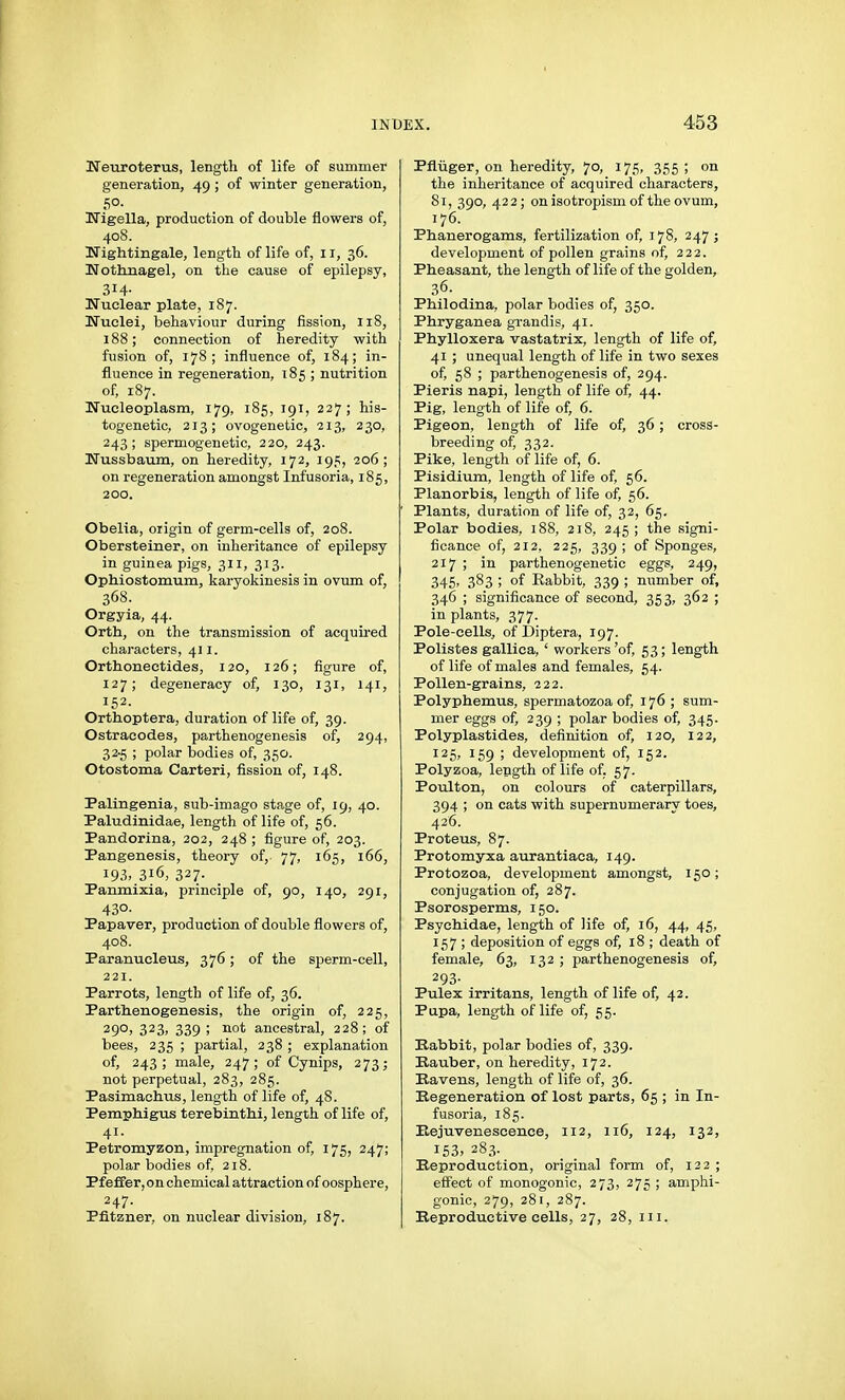 KTeuroterus, length of life of summer generation, 49 ; of winter generation, 50. Uigella, production of double flowers of, 408. nightingale, length of life of, 11, 36. Uothnagel, on the cause of epilepsy, 314- Huclear plate, 187. Nuclei, behaviour during fission, 118, 188; connection of heredity with fusion of, 178; influence of, 184; in- fluence in regeneration, 185 ; nutrition of, 187. Nucleoplasna, 179, 185, 191, 227; his- togenetic, 213; ovogenetic, 213, 230, 243; spermogenetic, 220, 243. ÜNTussbaum, on heredity, 172, 19c;, 206; on regeneration amongst Infusoria, 185, 200. Obelia, origin of germ-cells of, 208. Obersteiner, on inheritance of epilepsy in guinea pigs, 311, 313. Ophiostomum, karyokinesis in ovum of, 368. Orgyia, 44. Orth, on the transmission of acquired characters, 411. Orthonectides, 120, 126; figure of, 127; degeneracy of, 130, 131, 141, 152. Orthoptera, duration of life of, 39. Ostracodes, parthenogenesis of, 294, 32-5 ; polar bodies of, 350. Otostoma Carteri, fission of, 148. Palingenia, sub-imago stage of, 19, 40. Paludinidae, length of life of, 56. Pandorina, 202, 248 ; figure of, 203. Pangenesis, theory of, 77, 165, 166, 193, 316, 327- Panmixia, principle of, 90, 140, 291, 43°- Papaver, production of double flowers of, 408. Paranucleus, 376; of the sperm-cell, 221. Pai'rots, length of life of, 36. Parthenogenesis, the origin of, 225, 290, 323, 339; not ancestral, 228; of bees, 235 ; partial, 238 ; explanation of, 243; male, 247; of Cynips, 273; not perpetual, 283, 285. Pasimachus, length of life of, 48. Pemphigus terebinthi, length of life of, 41. Petromyzon, impregnation of, 175, 247; polar bodies of, 218. Pfeffer, on chemical attraction of oosphere, Pfitzner, on nuclear division, 187. Pflüger, on heredity, 70, 175, 355 ; on the inheritance of acquired characters, 81, 390, 422; on isotropism of the ovum, 176. Phanerogams, fertilization of, 178, 247; development of pollen grains of, 222. Pheasant, the leng-th of life of the golden, 36. Philodina, polar bodies of, 350. Phryganea grandis, 41. Phylloxera vastatrix, length of life of, 41 ; unequal length of life in two sexes of, 58 ; parthenogenesis of, 294. Pieris napi, length of life of, 44. Pig, length of life of, 6. Pigeon, length of life of, 36; cross- breeding of, 332. Pike, length of life of, 6. Pisidium, length of life of, 56. Planorbis, length of life of, 56. Plants, duration of life of, 32, 65. Polar bodies, 188, 218, 245; the signi- ficance of, 212, 225, 339 ; of Sponges, 217 ; in parthenogenetic eggs, 249, 346, 383 ; of Rabbit, 339 ; number of, 346 ; significance of second, 353, 362 ; in plants, 377. Pole-cells, of Diptera, 197. Polistes gallica, ' workers 'of, 53; length of life of males and females, 54. Pollen-grains, 222. Polyphemus, spermatozoa of, 176 ; sum- mer eggs of, 239 ; polar bodies of, 345. Polyplastides, definition of, 120, 122, 125, 159 ; development of, 152. Polyzoa, length of life of. 57. Poulton, on colours of caterpillars, 394 ; on cats with supernumerary toes, 426. Proteus, 87. Protomyxa aurantiaca, 149. Protozoa, development amongst, 150; conjugation of, 287. Psorosperms, 150. Psychidae, length of life of, 16, 44, 45, 157 ; deposition of eggs of, 18 ; death of female, 63, 132 ; parthenogenesis of, 293- Pulex irritans, length of life of, 42. Papa, length of life of, 55. Rabbit, polar bodies of, 339. Bauber, on heredity, 172. Havens, length of life of, 36. Regeneration of lost parts, 65 ; in In- fusoria, 185. Puejuvenescence, 112, 116, 124, 132, 153, 283. Reproduction, original form of, 122 ; efltect of monogonic, 273, 275 ; amphi- gonic, 279, 281, 287. Reproductive cells, 27, 28, iii.