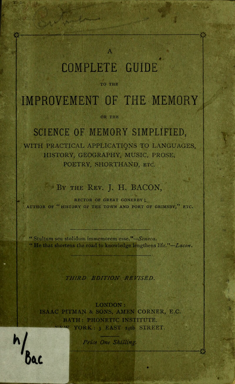1 COMPLETE GUIDE TO THE IMPROVEMENT OF THE MEMORY OR THE SCIENCE OF MEMORY SIMPLIFIED, WITH PRACTICAL APPLICATIONS TO LANGUAGES, HISTORY, GEOGRAPHY, MUSIC, PROSE, POETRY, SHORTHAND, etc. By the Rev. J. H. BACON, RECTOR OF GREAT GONERBY ; AUTHOR OF  HISTORY OF THE TOWN AND PORT OF GRIMSBY, ETC. Stultum seu stolidum immemorem esse.—Seneca. He that shortens the road to knowledge lengthens life.—Lacon. THIRD EDITION REVISED. I LONDON: ISAAC PITMAN & SONS, AMEN CORNER, E.G. BATH : PHONETIC INSTITUTE. i4tb STREET. Shilling.