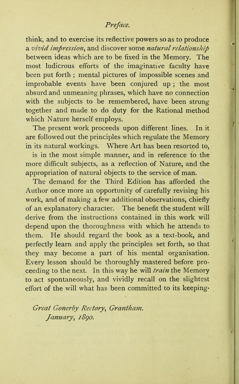 Preface. think, and to exercise its reflective powers so as to produce a vivid impressio7t^ and discover some natural relationship between ideas which are to be fixed in the Memory. The most ludicrous efforts of the imaginative faculty have been put forth ; mental pictures of impossible scenes and improbable events have been conjured up ; the most absurd and unmeaning phrases, which have no connection with the subjects to be remembered, have been strung together and made to do duty for the Rational method which Nature herself employs. The present work proceeds upon different lines. In it are followed out the principles which regulate the Memory in its natural workings. Where Art has been resorted to, is in the most simple manner, and in reference to the more difficult subjects, as a reflection of Nature, and the appropriation of natural objects to the service of man. The demand for the Third Edition has afforded the Author once more an opportunity of carefully revising his work, and of making a few additional observations, chiefly of an explanatory character. The benefit the student will derive from the instructions contained in this work will depend upon the thoroughness with which he attends to them. He should regard the book as a text-book, and perfectly learn and apply the principles set forth, so that they may become a part of his mental organisation. Every lesson should be thoroughly mastered before pro- ceeding to the next. In this way he will train the Memory to act spontaneously, and vividly recall on the slightest effort of the will what has been committed to its keeping* Great Gonerby Rectory^ Graiitham. January., i8go.