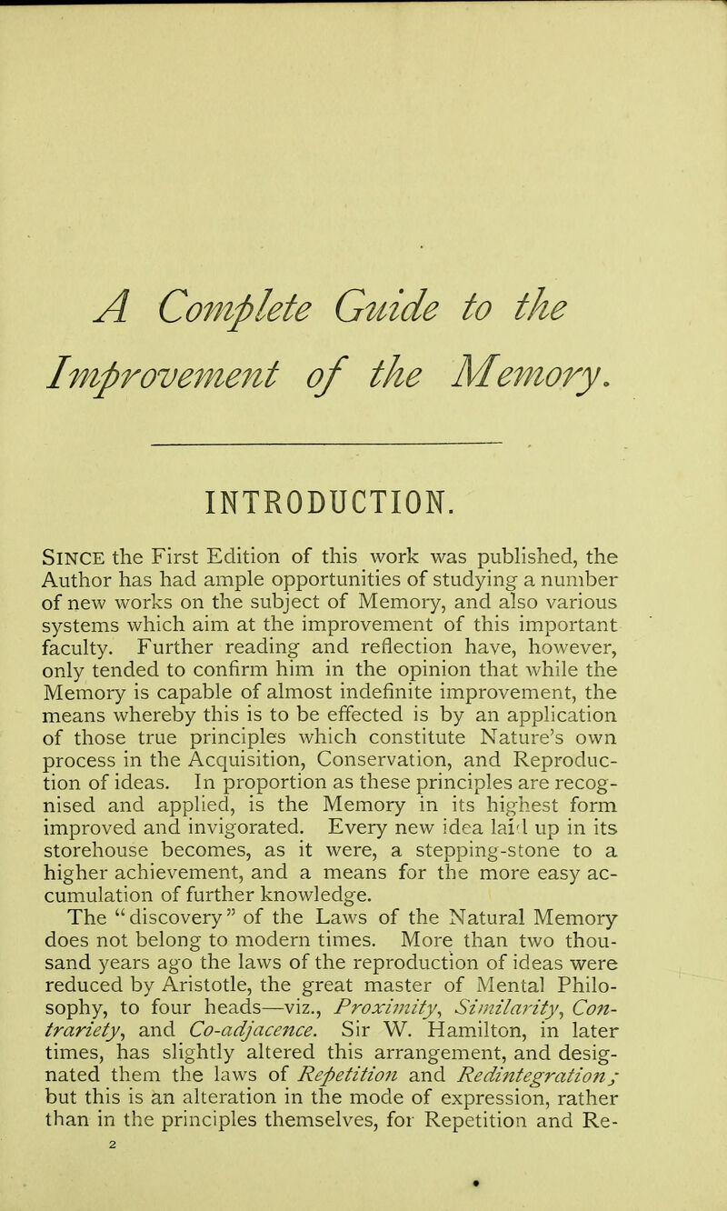 A Complete Guide to the Improvement of the Memory. INTRODUCTION. Since the First Edition of this work was published, the Author has had ample opportunities of studying a number of new works on the subject of Memory, and also various systems which aim at the improvement of this important faculty. Further reading and reflection have, however, only tended to confirm him in the opinion that while the Memory is capable of almost indefinite improvement, the means whereby this is to be effected is by an application of those true principles which constitute Nature's own process in the Acquisition, Conservation, and Reproduc- tion of ideas. In proportion as these principles are recog- nised and applied, is the Memory in its highest form improved and invigorated. Every new idea laid up in its storehouse becomes, as it were, a stepping-stone to a higher achievement, and a means for the more easy ac- cumulation of further knowledge. The discovery of the Laws of the Natural Memory does not belong to modern times. More than two thou- sand years ago the laws of the reproduction of ideas were reduced by Aristotle, the great master of Mental Philo- sophy, to four heads—viz., Proxiinity^ Similarity^ Con- trariety^ and Co-adjacmce. Sir W. Hamilton, in later times, has slightly altered this arrangement, and desig- nated them the laws of Repetition and Redintegrationj- but this is an alteration in the mode of expression, rather than in the principles themselves, for Repetition and Re-