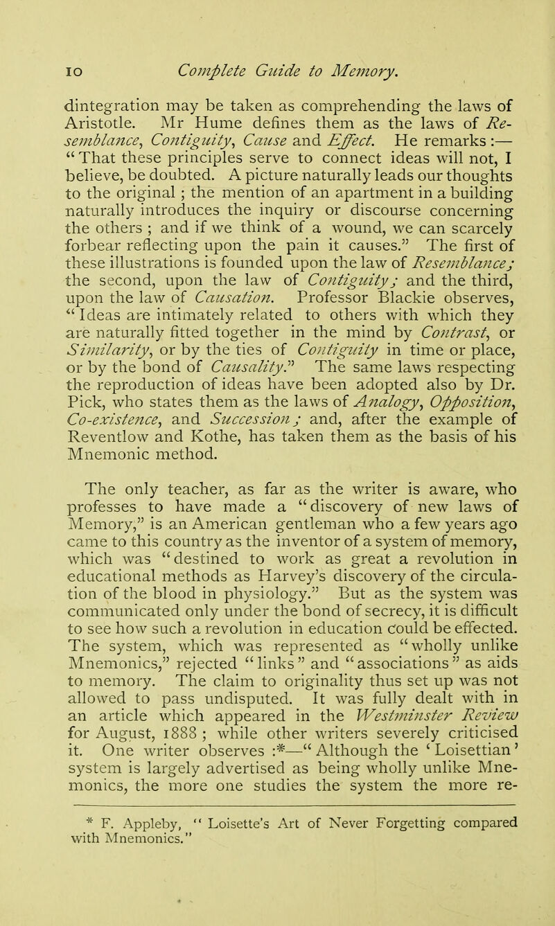 dintegration may be taken as comprehending the laws of Aristotle. Mr Hume defines them as the laws of Re- semblaitce^ Contigitity^ Cmcse and Effect. He remarks :—  That these principles serve to connect ideas will not, I believe, be doubted. A picture naturally leads our thoughts to the original ; the mention of an apartment in a building naturally introduces the inquiry or discourse concerning the others ; and if we think of a wound, we can scarcely forbear reflecting upon the pain it causes. The first of these illustrations is founded upon the law of Resemblance; the second, upon the law of CoJitigidty; and the third, upon the law of Causation. Professor Blackie observes, Ideas are intimately related to others with which they are naturally fitted together in the mind by Contrast^ or Similarity., or by the ties of Contiguity in time or place, or by the bond of Causality.^'' The same laws respecting the reproduction of ideas have been adopted also by Dr. Pick, who states them as the laws of Analogy., Oppositioii., Co-existe7tce, and Succession j and, after the example of Reventlow and Kothe, has taken them as the basis of his Mnemonic method. The only teacher, as far as the writer is aware, who professes to have made a  discovery of new laws of Memory, is an American gentleman who a few years ago came to this country as the inventor of a system of memory, which was  destined to work as great a revolution in educational methods as Harvey's discovery of the circula- tion of the blood in physiology. But as the system was communicated only under the bond of secrecy, it is difficult to see how such a revolution in education cfould be effected. The system, which was represented as wholly unlike Mnemonics, rejected links and associations as aids to memory. The claim to originality thus set up was not allowed to pass undisputed. It was fully dealt with in an article which appeared in the Westminster Review for August, 1888 ; while other writers severely criticised it. One writer observes :*—^ Although the ' Loisettian ' system is largely advertised as being wholly unlike Mne- monics, the more one studies the system the more re- * F. Appleby,  Loisette's Art of Never Forgetting compared with Mnemonics.