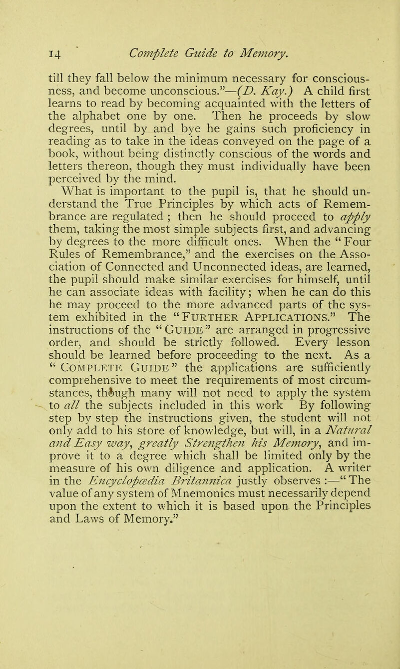 till they fall below the minimum necessary for conscious- ness, and become unconscious.—{D. Kay.) A child first learns to read by becoming acquainted with the letters of the alphabet one by one. Then he proceeds by slow degrees, until by and bye he gains such proficiency in reading as to take in the ideas conveyed on the page of a book, without being distinctly conscious of the words and letters thereon, though they must individually have been perceived by the mind. What is important to the pupil is, that he should un- derstand the True Principles by which acts of Remem- brance are regulated ; then he should proceed to apply them, taking the most simple subjects first, and advancing by degrees to the more difificult ones. When the  Four Rules of Remembrance, and the exercises on the Asso- ciation of Connected and Unconnected ideas, are learned, the pupil should make similar exercises for himself, until he can associate ideas with facility; when he can do this he may proceed to the more advanced parts of the sys- tem exhibited in the FURTHER APPLICATIONS. The instructions of the  GUIDE  are arranged in progressive order, and should be strictly followed. Every lesson should be learned before proceeding to the next. As a  Complete Guide the applications are sufficiently comprehensive to meet the requirements of most circum- stances, though many will not need to apply the system to all the subjects included in this work By following step by step the instructions given, the student will not only add to his store of knowledge, but will, in a Natural and Easy way., greatly Stre7igthen Ms Memory., and im- prove it to a degree which shall be limited only by the measure of his own diligence and application. A writer in the EncyclopcEdia Britan7iica justly observes :— The value of any system of Mnemonics must necessarily depend upon the extent to which it is based upon the Principles and Laws of Memory,