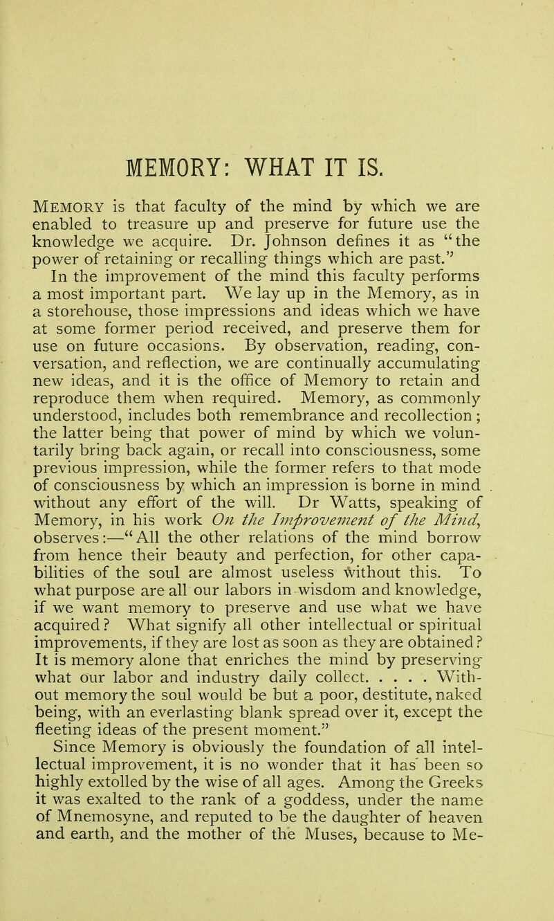 MEMORY: WHAT IT IS. Memory is that faculty of the mind by which we are enabled to treasure up and preserve for future use the knowledge we acquire. Dr. Johnson defines it as the power of retaining or recalling things which are past.'' In the improvement of the mind this faculty performs a most important part. We lay up in the Memory, as in a storehouse, those impressions and ideas which we have at some former period received, and preserve them for use on future occasions. By observation, reading, con- versation, and reflection, we are continually accumulating new ideas, and it is the office of Memory to retain and reproduce them when required. Memory, as commonly understood, includes both remembrance and recollection ; the latter being that power of mind by which we volun- tarily bring back again, or recall into consciousness, some previous impression, while the former refers to that mode of consciousness by which an impression is borne in mind without any effort of the will. Dr Watts, speaking of Memory, in his work On the hnprovement of the Miiid^ observes:— All the other relations of the mind borrow from hence their beauty and perfection, for other capa- bihties of the soul are almost useless without this. To what purpose are all our labors in wisdom and knowledge, if we want memory to preserve and use what we have acquired ? What signify all other intellectual or spiritual improvements, if they are lost as soon as they are obtained ? It is memory alone that enriches the mind by preserving- what our labor and industry daily collect With- out memory the soul would be but a poor, destitute, naked being, with an everlasting blank spread over it, except the fleeting ideas of the present moment. Since Memory is obviously the foundation of all intel- lectual improvement, it is no wonder that it has' been so highly extolled by the wise of all ages. Among the Greeks it was exalted to the rank of a goddess, under the name of Mnemosyne, and reputed to be the daughter of heaven and earth, and the mother of the Muses, because to Me-