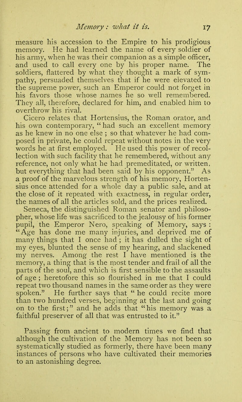 measure his accession to the Empire to his prodigious memory. He had learned the name of every soldier of his army, when he was their companion as a simple officer, and used to call every one by his proper name. The soldiers, flattered by what they thought a mark of sym- pathy, persuaded themselves that if he were elevated to the supreme power, such an Emperor could not forget in his favors those whose names he so well remembered. They all, therefore, declared for him, and enabled him to overthrow his rival. Cicero relates that Hortensius, the Roman orator, and his own contemporary,  had such an excellent memory as he knew in no one else ; so that whatever he had com- posed in private, he could repeat without notes in the very words he at first employed. He used this power of recol- lection with such facility that he remembered, without any reference, not only what he had premeditated, or written, but everything tliat had been said by his opponent. As a proof of the marvelous strength of his memory, Horten- sius once attended for a whole day a public sale, and at the close of it repeated with exactness, in regular order, the names of all the articles sold, and the prices realized. Seneca, the distinguished Roman senator and philoso- pher, whose life was sacrificed to the jealousy of his former pupil, the Emperor Nero, speaking of Memory, says : Age has done me many injuries, and deprived me of many things that I once had ; it has dulled the sight of my eyes, blunted the sense of my hearing, and slackened my nerves. Among the rest I have mentioned is the memory, a thing that is the most tender and frail of all the parts of the soul, and which is first sensible to the assaults of age ; heretofore this so flourished in me that I could repeat two thousand names in the same order as they were spoken. He further says that  he could recite more than two hundred verses, beginning at the last and going on to the first; and he adds that his memory was a faithful preserver of all that was entrusted to it. Passing from ancient to modern times we find that although the cultivation of the Memory has not been so systematically studied as formerly, there have been many instances of persons who have cultivated their memories to an astonishing degree.