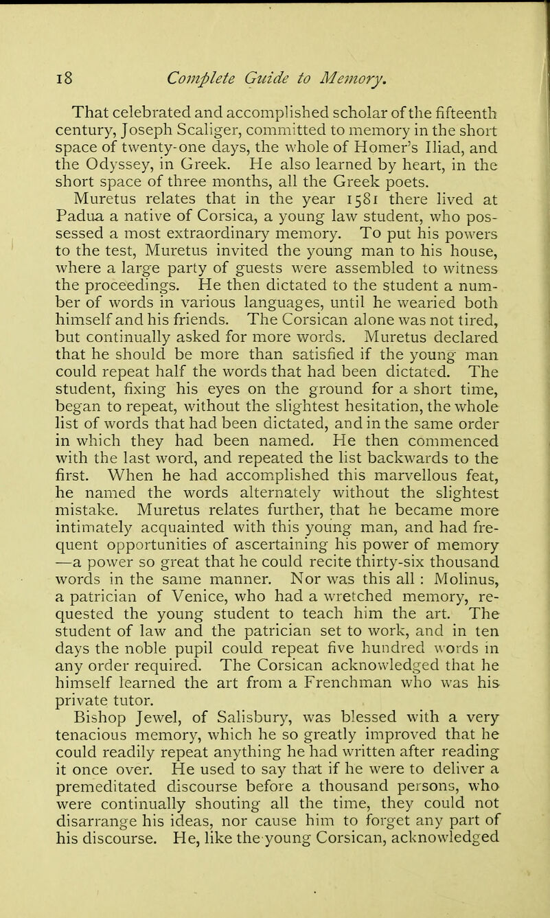 That celebrated and accomplished scholar of the fifteenth century, Joseph Scaliger, committed to memory in the short space of twenty-one days, the whole of Homer's Iliad, and the Odyssey, in Greek. He also learned by heart, in the short space of three months, all the Greek poets. Muretus relates that in the year 1581 there lived at Padua a native of Corsica, a young law student, who pos- sessed a most extraordinary memory. To put his powers to the test, Muretus invited the young man to his house, where a large party of guests were assembled to witness the proceedings. He then dictated to the student a num- ber of words in various languages, until he wearied both himself and his friends. The Corsican alone was not tired, but continually asked for more words. Muretus declared that he should be more than satisfied if the young man could repeat half the words that had been dictated. The student, fixing his eyes on the ground for a short time, began to repeat, without the slightest hesitation, the whole list of words that had been dictated, and in the same order in which they had been named. He then commenced with the last word, and repeated the list backwards to the first. When he had accomplished this marvellous feat, he named the words alternately without the slightest mistake. Muretus relates further, that he became more intimately acquainted with this young man, and had fre- quent opportunities of ascertaining his power of memory —a power so great that he could recite thirty-six thousand words in the same manner. Nor was this all : Molinus, a patrician of Venice, who had a wretched memory, re- quested the young student to teach him the art. The student of law and the patrician set to work, and in ten days the noble pupil could repeat five hundred words m any order required. The Corsican acknowledged that he himself learned the art from a Frenchman who was his private tutor. Bishop Jewel, of Salisbury, was blessed with a very tenacious memory, which he so greatly improved that he could readily repeat anything he had written after reading it once over. He used to say that if he were to deliver a premeditated discourse before a thousand persons, who were continually shouting all the time, they could not disarrange his ideas, nor cause him to forget any part of his discourse. He, like the young Corsican, acknowledged