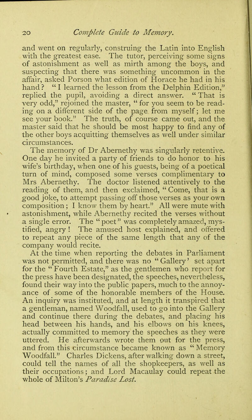 and went on regularly, construing the Latin into English with the greatest ease. The tutor, perceiving some signs of astonishment as well as mirth among the boys, and suspecting that there was something uncommon in the affair, asked Porson what edition of Horace he had in his hand? I learned the lesson from the Delphin Edition, replied the pupil, avoiding a direct answer.  That is very odd, rejoined the master,  for you seem to be read- ing on a different side of the page from myself; let me see your book. The truth, of course came out, and the master said that he should be most happy to find any of the other boys acquitting themselves as well under similar circumstances. The memory of Dr Abernethy was singularly retentive. One day he invited a party of friends to do honor to his wife's birthday, when one of his guests, being of a poetical turn of mind, composed some verses complimentary to Mrs Abernethy. The doctor listened attentively to the reading of them, and then exclaimed,  Come, that is a good joke, to attempt passing off those verses as your own composition ; I know them by heart. All were mute with astonishment, while Abernethy recited the verses without a single error. The poet was completely amazed, mys- tified, angry ! The amused host explained, and offered to repeat any piece of the same length that any of the company would recite. At the time when reporting the debates in Parliament was not permitted, and there was no  Gallery' set apart for the  Fourth Estate, as the gentlemen who report for the press have been designated, the speeches, nevertheless, found their way into the public papers, much to the annoy- ance of some of the honorable members of the House. An inquiry was instituted, and at length it transpired that a gentleman, named Woodfall, used to go into the Gallery and continue there during the debates, and placing his head between his hands, and his elbows on his knees, actually committed to memory the speeches as they were uttered. He afterwards wrote them out for the press, and from this circumstance became known as  Memory Woodfall. Charles Dickens, after walking down a street, could tell the names of all the shopkeepers, as well as their occupations; and Lord Macaulay could repeat the whole of Milton's Paradise Lost.