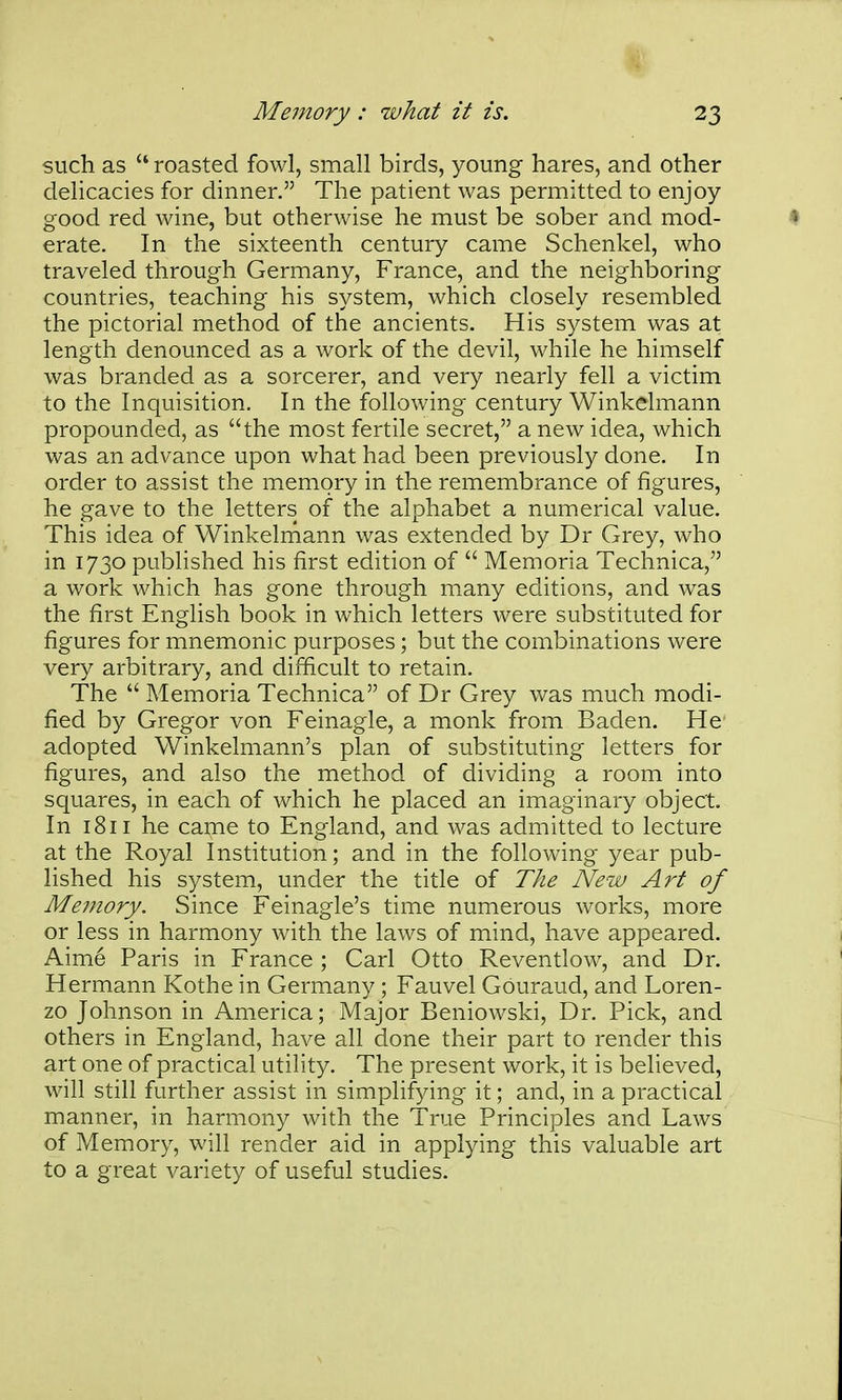 such as  roasted fowl, small birds, young hares, and other delicacies for dinner. The patient was permitted to enjoy good red wine, but otherwise he must be sober and mod- erate. In the sixteenth century came Schenkel, who traveled through Germany, France, and the neighboring countries, teaching his system, which closely resembled the pictorial method of the ancients. His system was at length denounced as a work of the devil, while he himself was branded as a sorcerer, and very nearly fell a victim to the Inquisition. In the following century Winkelmann propounded, as the most fertile secret, a new idea, which was an advance upon what had been previously done. In order to assist the memory in the remembrance of figures, he gave to the letters of the alphabet a numerical value. This idea of Winkelmann was extended by Dr Grey, who in 1730 published his first edition of  Memoria Technica, a work which has gone through many editions, and was the first English book in which letters were substituted for figures for mnemonic purposes; but the combinations were very arbitrary, and difficult to retain. The  Memoria Technica of Dr Grey was much modi- fied by Gregor von Feinagle, a monk from Baden. He adopted Winkelmann's plan of substituting letters for figures, and also the method of dividing a room into squares, in each of which he placed an imaginary object. In 1811 he came to England, and was admitted to lecture at the Royal Institution; and in the following year pub- lished his system, under the title of The New Art of Memory. Since Feinagle's time numerous works, more or less in harmony with the laws of mind, have appeared. Aime Paris in France ; Carl Otto Reventlow, and Dr. Hermann Kothe in Germany ; Fauvel Gouraud, and Loren- zo Johnson in America; Major Beniowski, Dr. Pick, and others in England, have all done their part to render this art one of practical utility. The present work, it is believed, will still further assist in simplifying it; and, in a practical manner, in harmony with the True Principles and Laws of Memory, will render aid in applying this valuable art to a great variety of useful studies.