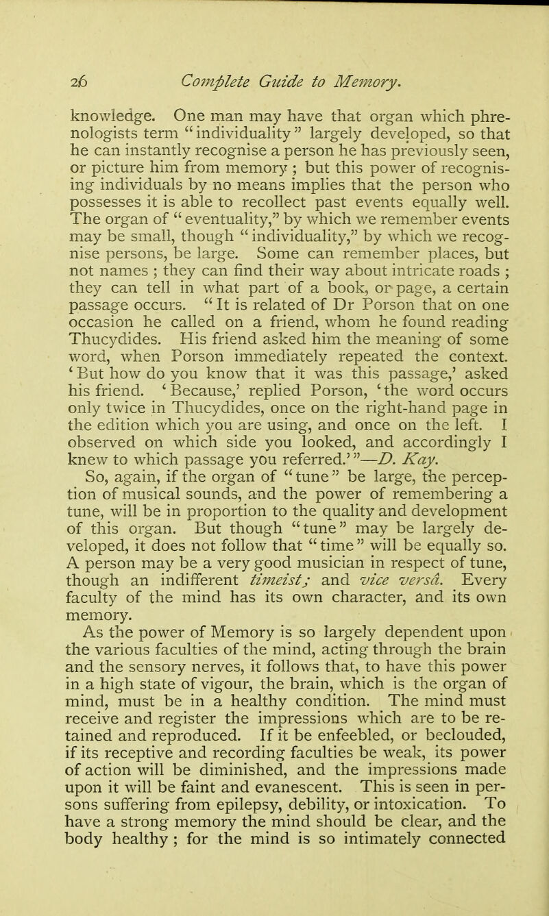 knowledge. One man may have that organ which phre- nologists term  individuality  largely developed, so that he can instantly recognise a person he has previously seen, or picture him from memory ; but this power of recognis- ing individuals by no means implies that the person who possesses it is able to recollect past events equally well. The organ of  eventuality, by which we remember events may be small, though  individuality, by which we recog- nise persons, be large. Some can remember places, but not names ; they can find their way about intricate roads ; they can tell in what part of a book, or page, a certain passage occurs.  It is related of Dr Porson that on one occasion he called on a friend, whom he found reading Thucydides. His friend asked him the meaning of some word, when Porson immediately repeated the context. ' But how do you know that it was this passage,' asked his friend. ' Because,' replied Porson, ' the word occurs only twice in Thucydides, once on the right-hand page in the edition which you are using, and once on the left. I observed on which side you looked, and accordingly I knew to which passage you referred.'—D. Kay. So, again, if the organ of  tune  be large, the percep- tion of musical sounds, and the power of remembering a tune, will be in proportion to the quality and development of this organ. But though tune may be largely de- veloped, it does not follow that  time  will be equally so. A person may be a very good musician in respect of tune, though an indifferent timeist; and vice versa. Every faculty of the mind has its own character, and its own memory. As the power of Memory is so largely dependent upon the various faculties of the mind, acting through the brain and the sensory nerves, it follows that, to have this power in a high state of vigour, the brain, which is the organ of mind, must be in a healthy condition. The mind must receive and register the impressions which are to be re- tained and reproduced. If it be enfeebled, or beclouded, if its receptive and recording faculties be weak, its power of action will be diminished, and the impressions made upon it will be faint and evanescent. This is seen in per- sons suffering from epilepsy, debility, or intoxication. To have a strong memory the mind should be clear, and the body healthy ; for the mind is so intimately connected